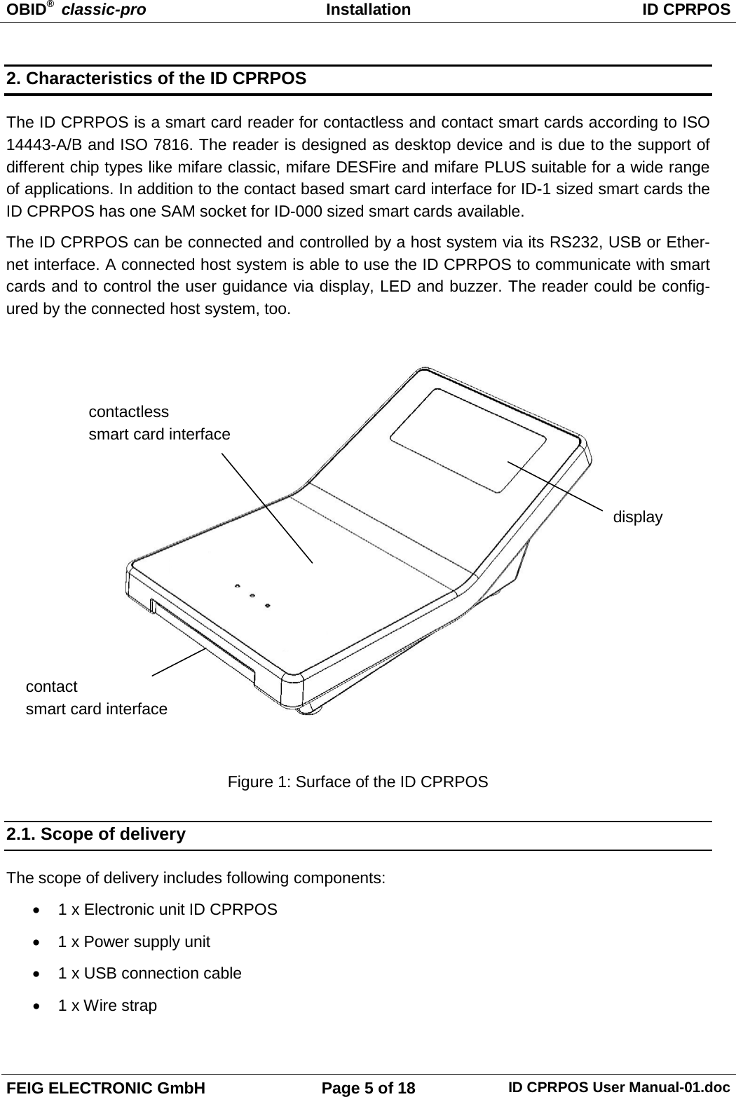 OBID®  classic-pro Installation ID CPRPOS  FEIG ELECTRONIC GmbH Page 5 of 18 ID CPRPOS User Manual-01.doc  2. Characteristics of the ID CPRPOS The ID CPRPOS is a smart card reader for contactless and contact smart cards according to ISO 14443-A/B and ISO 7816. The reader is designed as desktop device and is due to the support of different chip types like mifare classic, mifare DESFire and mifare PLUS suitable for a wide range of applications. In addition to the contact based smart card interface for ID-1 sized smart cards the ID CPRPOS has one SAM socket for ID-000 sized smart cards available. The ID CPRPOS can be connected and controlled by a host system via its RS232, USB or Ether-net interface. A connected host system is able to use the ID CPRPOS to communicate with smart cards and to control the user guidance via display, LED and buzzer. The reader could be config-ured by the connected host system, too.    Figure 1: Surface of the ID CPRPOS 2.1. Scope of delivery The scope of delivery includes following components: • 1 x Electronic unit ID CPRPOS • 1 x Power supply unit • 1 x USB connection cable • 1 x Wire strap  display contact smart card interface contactless smart card interface 