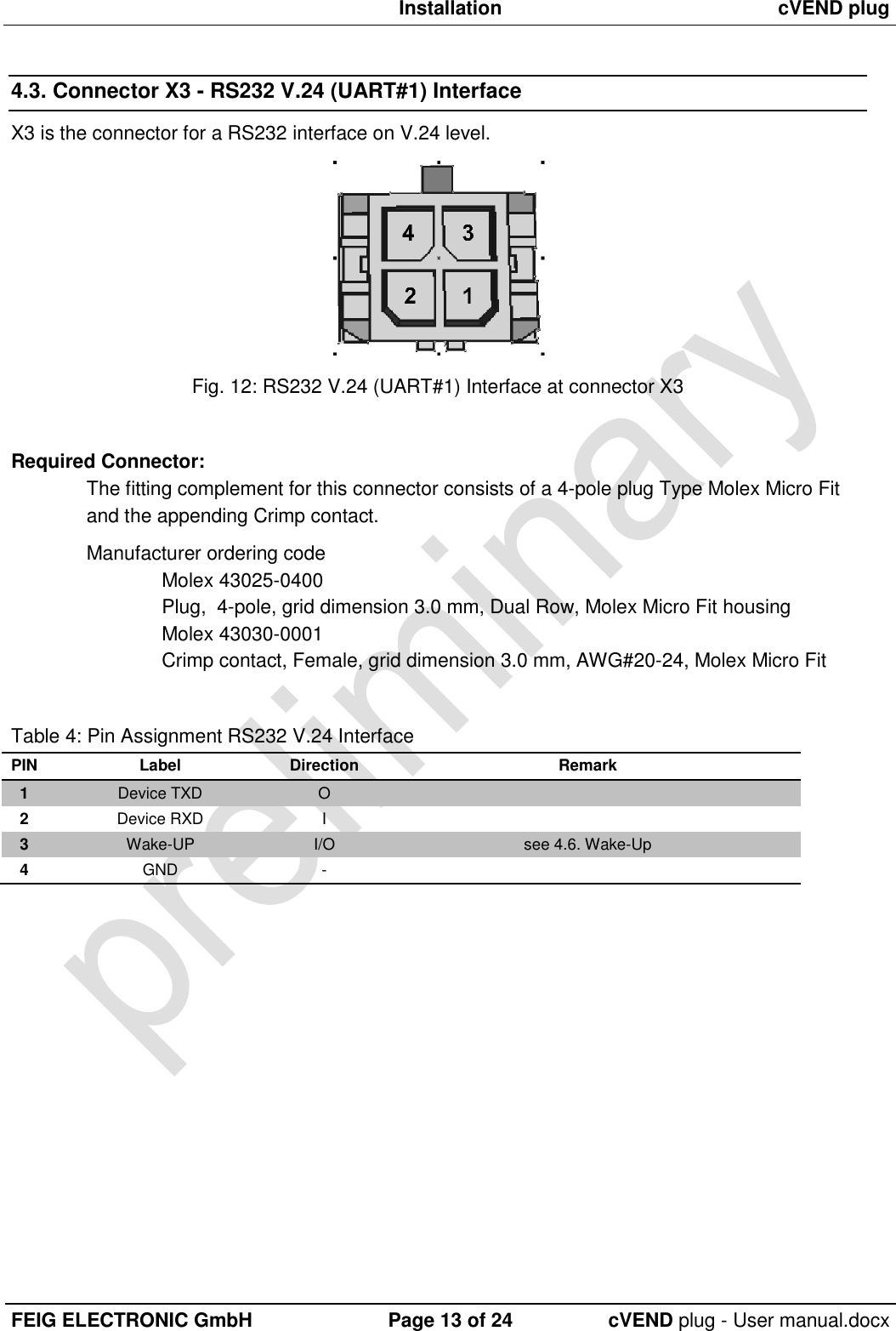  Installation cVEND plug  FEIG ELECTRONIC GmbH Page 13 of 24 cVEND plug - User manual.docx  4.3. Connector X3 - RS232 V.24 (UART#1) Interface X3 is the connector for a RS232 interface on V.24 level.  Fig. 12: RS232 V.24 (UART#1) Interface at connector X3  Required Connector: The fitting complement for this connector consists of a 4-pole plug Type Molex Micro Fit and the appending Crimp contact.  Manufacturer ordering code Molex 43025-0400 Plug,  4-pole, grid dimension 3.0 mm, Dual Row, Molex Micro Fit housing Molex 43030-0001 Crimp contact, Female, grid dimension 3.0 mm, AWG#20-24, Molex Micro Fit  Table 4: Pin Assignment RS232 V.24 Interface PIN Label Direction Remark 1 Device TXD O  2 Device RXD I  3 Wake-UP I/O see 4.6. Wake-Up 4 GND -    