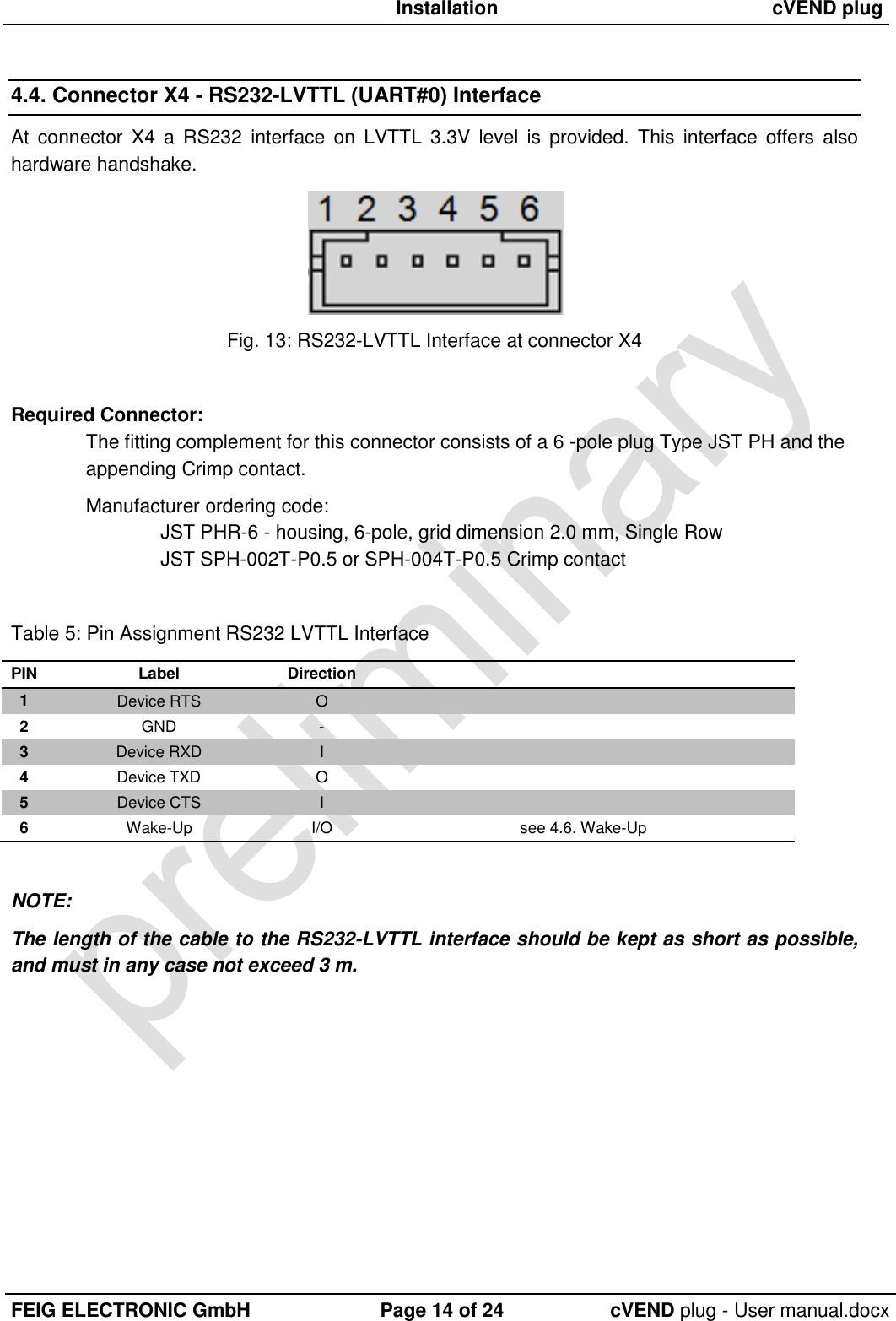  Installation cVEND plug  FEIG ELECTRONIC GmbH Page 14 of 24 cVEND plug - User manual.docx  4.4. Connector X4 - RS232-LVTTL (UART#0) Interface At  connector X4  a  RS232 interface  on  LVTTL  3.3V  level  is  provided.  This  interface offers  also hardware handshake.   Fig. 13: RS232-LVTTL Interface at connector X4  Required Connector: The fitting complement for this connector consists of a 6 -pole plug Type JST PH and the appending Crimp contact.  Manufacturer ordering code: JST PHR-6 - housing, 6-pole, grid dimension 2.0 mm, Single Row JST SPH-002T-P0.5 or SPH-004T-P0.5 Crimp contact  Table 5: Pin Assignment RS232 LVTTL Interface PIN Label Direction  1 Device RTS O  2 GND -  3 Device RXD I  4 Device TXD O  5 Device CTS I  6 Wake-Up I/O see 4.6. Wake-Up  NOTE: The length of the cable to the RS232-LVTTL interface should be kept as short as possible, and must in any case not exceed 3 m.  