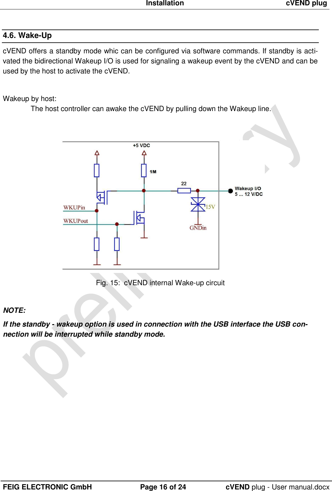  Installation cVEND plug  FEIG ELECTRONIC GmbH Page 16 of 24 cVEND plug - User manual.docx  4.6. Wake-Up cVEND offers a standby mode whic can be configured via software commands. If standby is acti-vated the bidirectional Wakeup I/O is used for signaling a wakeup event by the cVEND and can be used by the host to activate the cVEND.   Wakeup by host:  The host controller can awake the cVEND by pulling down the Wakeup line.    Fig. 15:  cVEND internal Wake-up circuit  NOTE:  If the standby - wakeup option is used in connection with the USB interface the USB con-nection will be interrupted while standby mode.   