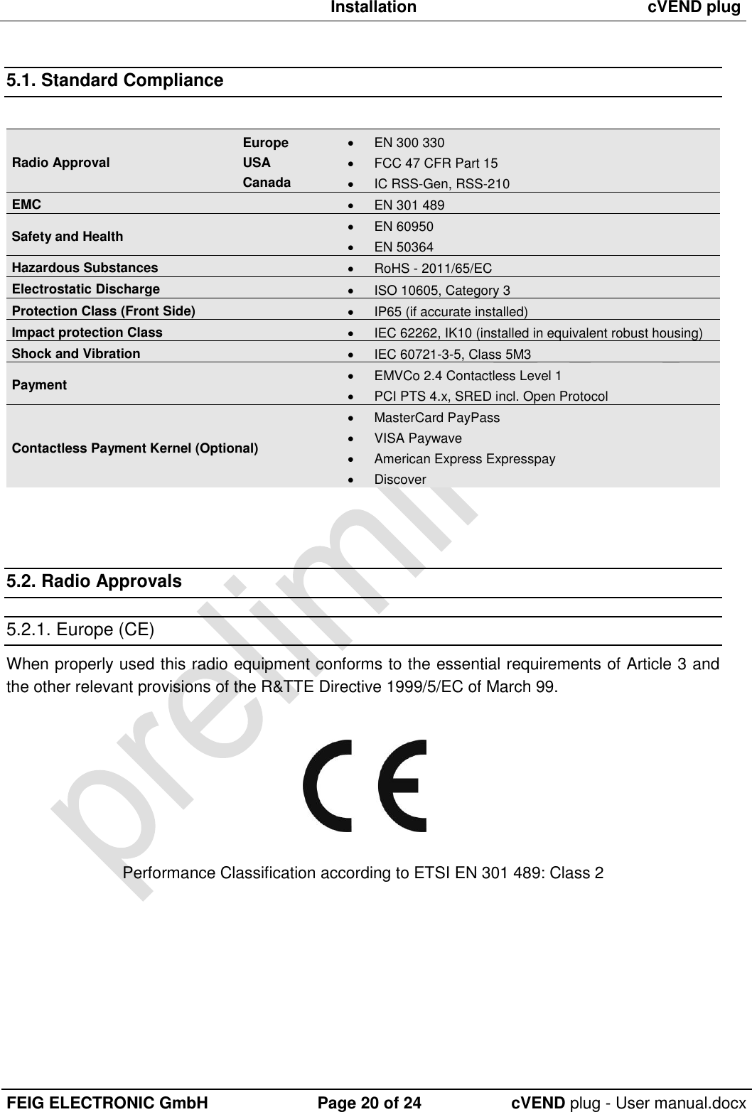  Installation cVEND plug  FEIG ELECTRONIC GmbH Page 20 of 24 cVEND plug - User manual.docx  5.1. Standard Compliance  Radio Approval Europe USA Canada   EN 300 330   FCC 47 CFR Part 15   IC RSS-Gen, RSS-210  EMC   EN 301 489 Safety and Health   EN 60950    EN 50364 Hazardous Substances   RoHS - 2011/65/EC Electrostatic Discharge   ISO 10605, Category 3 Protection Class (Front Side)   IP65 (if accurate installed) Impact protection Class   IEC 62262, IK10 (installed in equivalent robust housing) Shock and Vibration    IEC 60721-3-5, Class 5M3 Payment   EMVCo 2.4 Contactless Level 1   PCI PTS 4.x, SRED incl. Open Protocol  Contactless Payment Kernel (Optional)   MasterCard PayPass   VISA Paywave   American Express Expresspay   Discover    5.2. Radio Approvals 5.2.1. Europe (CE) When properly used this radio equipment conforms to the essential requirements of Article 3 and the other relevant provisions of the R&amp;TTE Directive 1999/5/EC of March 99.    Performance Classification according to ETSI EN 301 489: Class 2  