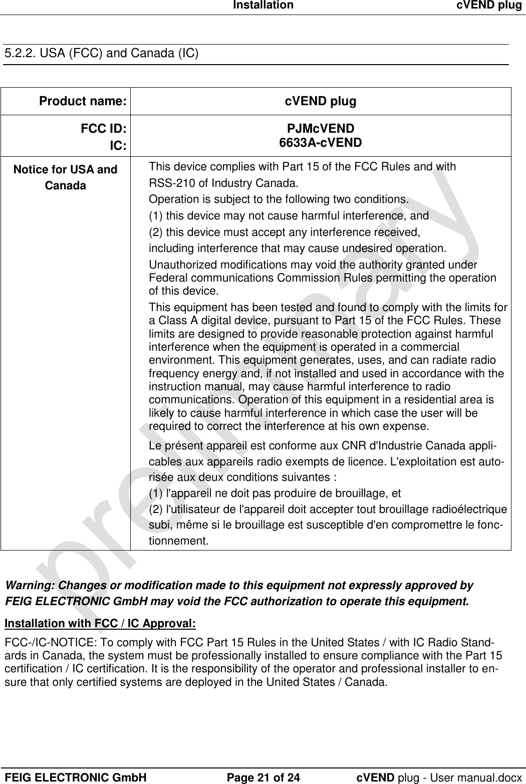  Installation cVEND plug  FEIG ELECTRONIC GmbH Page 21 of 24 cVEND plug - User manual.docx  5.2.2. USA (FCC) and Canada (IC)  Product name: cVEND plug FCC ID: IC: PJMcVEND 6633A-cVEND Notice for USA and Canada   This device complies with Part 15 of the FCC Rules and with RSS-210 of Industry Canada. Operation is subject to the following two conditions.  (1) this device may not cause harmful interference, and  (2) this device must accept any interference received,  including interference that may cause undesired operation. Unauthorized modifications may void the authority granted under Federal communications Commission Rules permitting the operation of this device. This equipment has been tested and found to comply with the limits for a Class A digital device, pursuant to Part 15 of the FCC Rules. These limits are designed to provide reasonable protection against harmful interference when the equipment is operated in a commercial environment. This equipment generates, uses, and can radiate radio frequency energy and, if not installed and used in accordance with the instruction manual, may cause harmful interference to radio communications. Operation of this equipment in a residential area is likely to cause harmful interference in which case the user will be required to correct the interference at his own expense. Le présent appareil est conforme aux CNR d&apos;Industrie Canada appli-cables aux appareils radio exempts de licence. L&apos;exploitation est auto-risée aux deux conditions suivantes :  (1) l&apos;appareil ne doit pas produire de brouillage, et  (2) l&apos;utilisateur de l&apos;appareil doit accepter tout brouillage radioélectrique subi, même si le brouillage est susceptible d&apos;en compromettre le fonc-tionnement.  Warning: Changes or modification made to this equipment not expressly approved by FEIG ELECTRONIC GmbH may void the FCC authorization to operate this equipment.   Installation with FCC / IC Approval: FCC-/IC-NOTICE: To comply with FCC Part 15 Rules in the United States / with IC Radio Stand-ards in Canada, the system must be professionally installed to ensure compliance with the Part 15 certification / IC certification. It is the responsibility of the operator and professional installer to en-sure that only certified systems are deployed in the United States / Canada. 