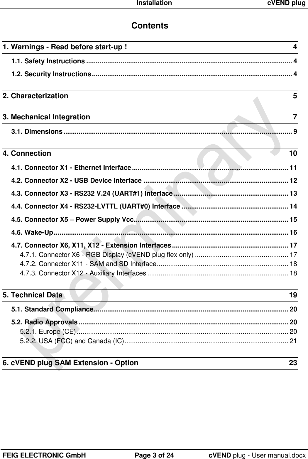  Installation cVEND plug  FEIG ELECTRONIC GmbH Page 3 of 24 cVEND plug - User manual.docx  Contents 1. Warnings - Read before start-up !  4 1.1. Safety Instructions ............................................................................................................ 4 1.2. Security Instructions ......................................................................................................... 4 2. Characterization  5 3. Mechanical Integration  7 3.1. Dimensions ........................................................................................................................ 9 4. Connection  10 4.1. Connector X1 - Ethernet Interface .................................................................................. 11 4.2. Connector X2 - USB Device Interface ............................................................................ 12 4.3. Connector X3 - RS232 V.24 (UART#1) Interface ............................................................ 13 4.4. Connector X4 - RS232-LVTTL (UART#0) Interface ........................................................ 14 4.5. Connector X5 – Power Supply Vcc ................................................................................. 15 4.6. Wake-Up ........................................................................................................................... 16 4.7. Connector X6, X11, X12 - Extension Interfaces ............................................................. 17 4.7.1. Connector X6 - RGB Display (cVEND plug flex only) ................................................. 17 4.7.2. Connector X11 - SAM and SD Interface ..................................................................... 18 4.7.3. Connector X12 - Auxiliary Interfaces .......................................................................... 18 5. Technical Data  19 5.1. Standard Compliance ...................................................................................................... 20 5.2. Radio Approvals .............................................................................................................. 20 5.2.1. Europe (CE) ............................................................................................................... 20 5.2.2. USA (FCC) and Canada (IC) ...................................................................................... 21 6. cVEND plug SAM Extension - Option  23 