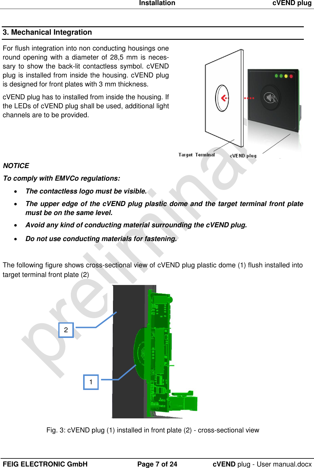  Installation cVEND plug  FEIG ELECTRONIC GmbH Page 7 of 24 cVEND plug - User manual.docx  3. Mechanical Integration For flush integration into non conducting housings one round opening with a diameter of 28,5 mm  is neces-sary to show the back-lit contactless symbol. cVEND plug is installed from inside the housing. cVEND plug is designed for front plates with 3 mm thickness. cVEND plug has to installed from inside the housing. If the LEDs of cVEND plug shall be used, additional light channels are to be provided.    NOTICE To comply with EMVCo regulations:  The contactless logo must be visible.  The upper edge of the cVEND plug plastic dome and the target terminal front plate must be on the same level.  Avoid any kind of conducting material surrounding the cVEND plug.  Do not use conducting materials for fastening.  The following figure shows cross-sectional view of cVEND plug plastic dome (1) flush installed into target terminal front plate (2)  Fig. 3: cVEND plug (1) installed in front plate (2) - cross-sectional view 2 1 