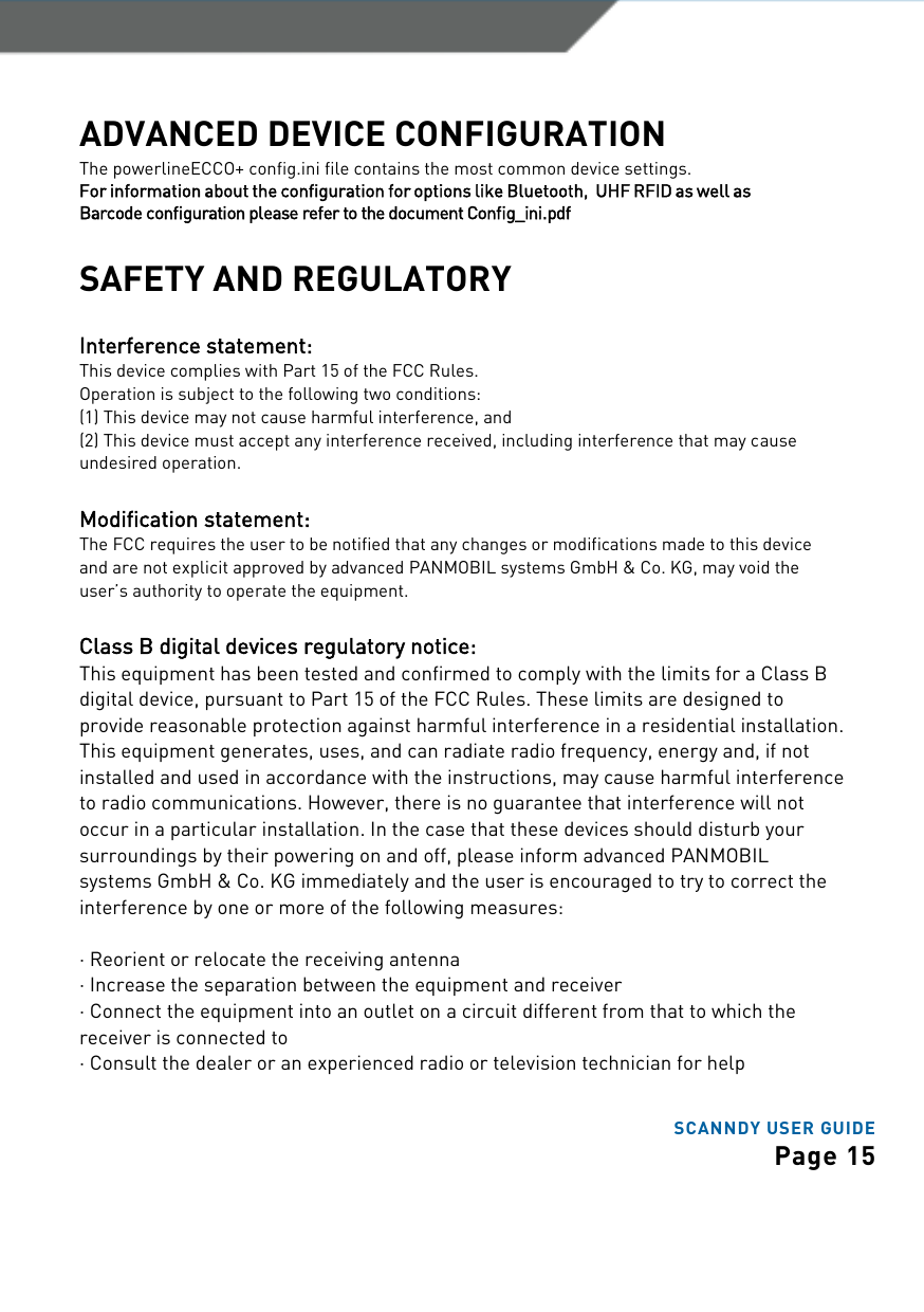 SCANNDY USER GUIDE Page 15ADVANCED DEVICE CONFIGURATION The powerlineECCO+ config.ini file contains the most common device settings.  For information about the configuration for options like Bluetooth,  UHF RFID as well as Barcode configuration please refer to the document Config_ini.pdf SAFETY AND REGULATORY Interference statement: This device complies with Part 15 of the FCC Rules. Operation is subject to the following two conditions: (1) This device may not cause harmful interference, and (2) This device must accept any interference received, including interference that may cause undesired operation. Modification statement: The FCC requires the user to be notified that any changes or modifications made to this device and are not explicit approved by advanced PANMOBIL systems GmbH &amp; Co. KG, may void the user’s authority to operate the equipment. Class B digital devices regulatory notice: This equipment has been tested and confirmed to comply with the limits for a Class B digital device, pursuant to Part 15 of the FCC Rules. These limits are designed to provide reasonable protection against harmful interference in a residential installation. This equipment generates, uses, and can radiate radio frequency, energy and, if not installed and used in accordance with the instructions, may cause harmful interference to radio communications. However, there is no guarantee that interference will not occur in a particular installation. In the case that these devices should disturb your surroundings by their powering on and off, please inform advanced PANMOBIL systems GmbH &amp; Co. KG immediately and the user is encouraged to try to correct the interference by one or more of the following measures: ·Reorient or relocate the receiving antenna·Increase the separation between the equipment and receiver·Connect the equipment into an outlet on a circuit different from that to which thereceiver is connected to ·Consult the dealer or an experienced radio or television technician for help