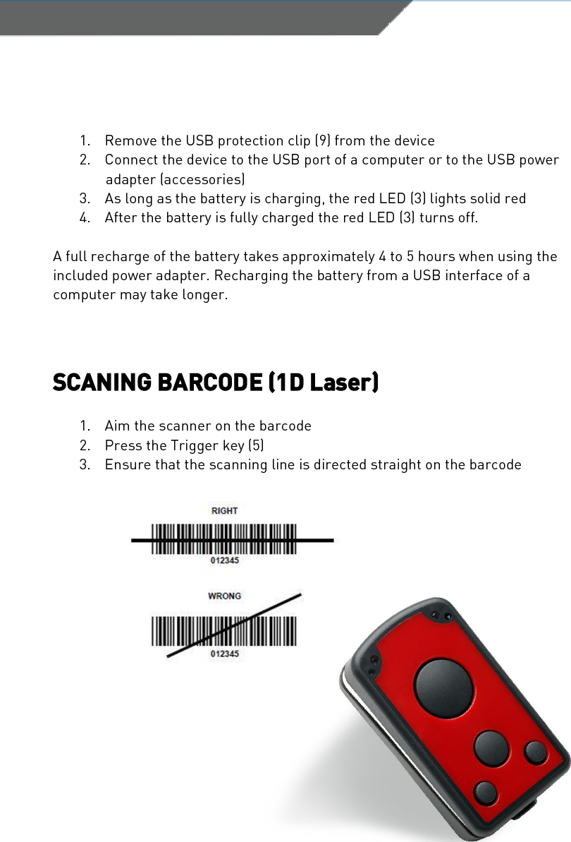SCANNDY USER GUIDE Page 61. Remove the USB protection clip (9) from the device2. Connect the device to the USB port of a computer or to the USB poweradapter (accessories)3. As long as the battery is charging, the red LED (3) lights solid red4. After the battery is fully charged the red LED (3) turns off.A full recharge of the battery takes approximately 4 to 5 hours when using the included power adapter. Recharging the battery from a USB interface of a computer may take longer. SCANING BARCODE (1D Laser) 1. Aim the scanner on the barcode2. Press the Trigger key (5)3. Ensure that the scanning line is directed straight on the barcode