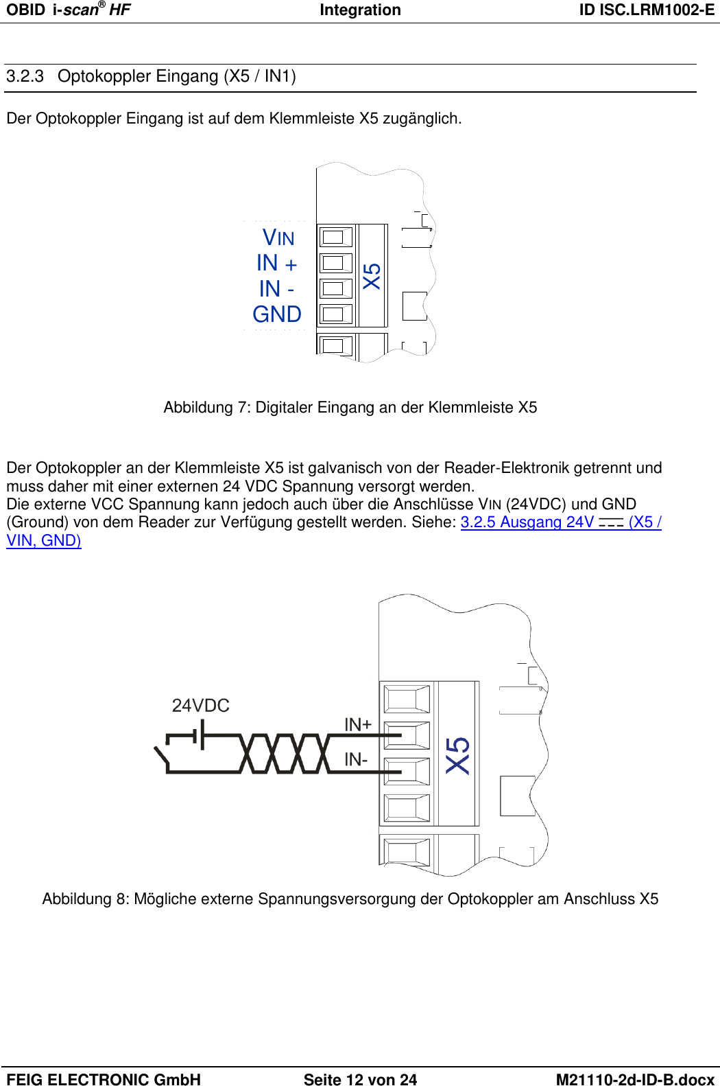 OBID  i-scan® HF Integration  ID ISC.LRM1002-E  FEIG ELECTRONIC GmbH Seite 12 von 24 M21110-2d-ID-B.docx  3.2.3  Optokoppler Eingang (X5 / IN1) Der Optokoppler Eingang ist auf dem Klemmleiste X5 zugänglich. GNDVININ -IN +X5 Abbildung 7: Digitaler Eingang an der Klemmleiste X5  Der Optokoppler an der Klemmleiste X5 ist galvanisch von der Reader-Elektronik getrennt und muss daher mit einer externen 24 VDC Spannung versorgt werden. Die externe VCC Spannung kann jedoch auch über die Anschlüsse VIN (24VDC) und GND (Ground) von dem Reader zur Verfügung gestellt werden. Siehe: 3.2.5 Ausgang 24V   (X5 / VIN, GND)    Abbildung 8: Mögliche externe Spannungsversorgung der Optokoppler am Anschluss X5 