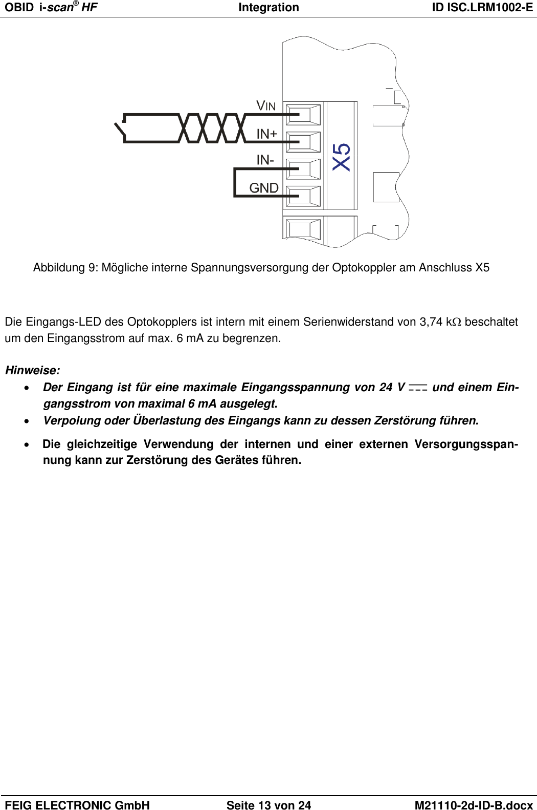 OBID  i-scan® HF Integration  ID ISC.LRM1002-E  FEIG ELECTRONIC GmbH Seite 13 von 24 M21110-2d-ID-B.docx   Abbildung 9: Mögliche interne Spannungsversorgung der Optokoppler am Anschluss X5   Die Eingangs-LED des Optokopplers ist intern mit einem Serienwiderstand von 3,74 k beschaltet um den Eingangsstrom auf max. 6 mA zu begrenzen.   Hinweise:  Der Eingang ist für eine maximale Eingangsspannung von 24 V   und einem Ein-gangsstrom von maximal 6 mA ausgelegt.  Verpolung oder Überlastung des Eingangs kann zu dessen Zerstörung führen.   Die  gleichzeitige  Verwendung  der  internen  und  einer  externen  Versorgungsspan-nung kann zur Zerstörung des Gerätes führen. 