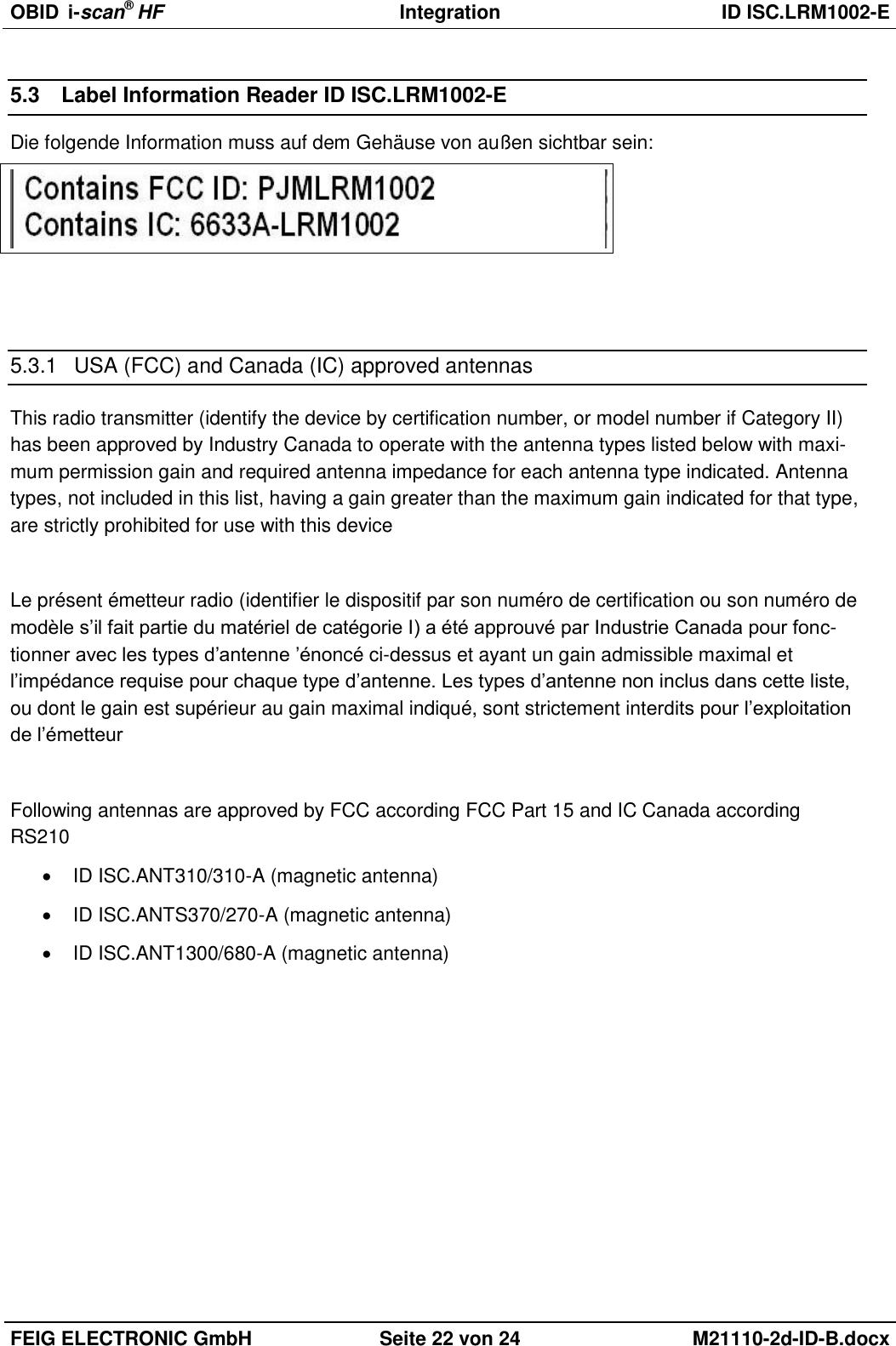 OBID  i-scan® HF Integration  ID ISC.LRM1002-E  FEIG ELECTRONIC GmbH Seite 22 von 24 M21110-2d-ID-B.docx  5.3  Label Information Reader ID ISC.LRM1002-E Die folgende Information muss auf dem Gehäuse von außen sichtbar sein:    5.3.1  USA (FCC) and Canada (IC) approved antennas This radio transmitter (identify the device by certification number, or model number if Category II) has been approved by Industry Canada to operate with the antenna types listed below with maxi-mum permission gain and required antenna impedance for each antenna type indicated. Antenna types, not included in this list, having a gain greater than the maximum gain indicated for that type, are strictly prohibited for use with this device  Le présent émetteur radio (identifier le dispositif par son numéro de certification ou son numéro de modèle s’il fait partie du matériel de catégorie I) a été approuvé par Industrie Canada pour fonc-tionner avec les types d’antenne ’énoncé ci-dessus et ayant un gain admissible maximal et l’impédance requise pour chaque type d’antenne. Les types d’antenne non inclus dans cette liste, ou dont le gain est supérieur au gain maximal indiqué, sont strictement interdits pour l’exploitation de l’émetteur  Following antennas are approved by FCC according FCC Part 15 and IC Canada according RS210   ID ISC.ANT310/310-A (magnetic antenna)   ID ISC.ANTS370/270-A (magnetic antenna)   ID ISC.ANT1300/680-A (magnetic antenna)  