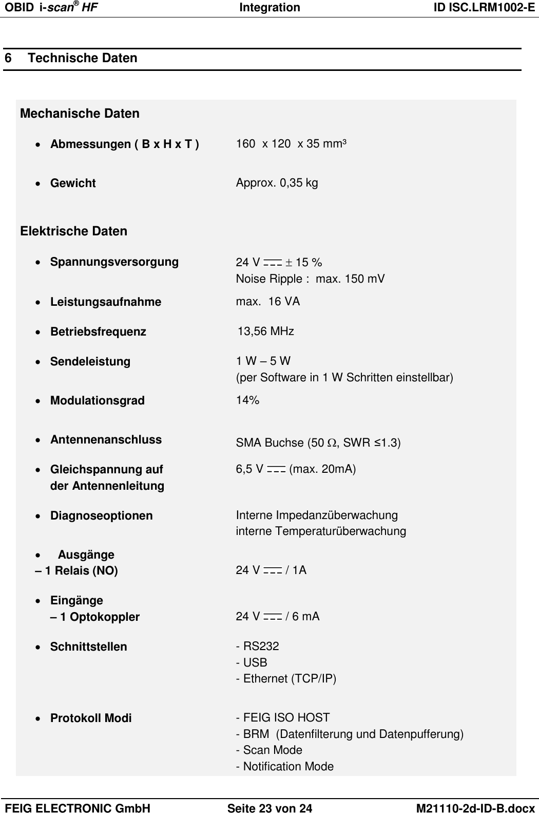 OBID  i-scan® HF Integration  ID ISC.LRM1002-E  FEIG ELECTRONIC GmbH Seite 23 von 24 M21110-2d-ID-B.docx  6  Technische Daten  Mechanische Daten  Abmessungen ( B x H x T ) 160  x 120  x 35 mm³    Gewicht Approx. 0,35 kg    Elektrische Daten  Spannungsversorgung 24 V    15 % Noise Ripple :  max. 150 mV  Leistungsaufnahme max.  16 VA  Betriebsfrequenz 13,56 MHz  Sendeleistung 1 W – 5 W  (per Software in 1 W Schritten einstellbar)  Modulationsgrad 14%   Antennenanschluss SMA Buchse (50 , SWR ≤1.3)  Gleichspannung auf  der Antennenleitung 6,5 V   (max. 20mA)  Diagnoseoptionen Interne Impedanzüberwachung interne Temperaturüberwachung  Ausgänge – 1 Relais (NO)  24 V   / 1A  Eingänge – 1 Optokoppler  24 V   / 6 mA   Schnittstellen - RS232 - USB - Ethernet (TCP/IP)    Protokoll Modi - FEIG ISO HOST - BRM  (Datenfilterung und Datenpufferung) - Scan Mode - Notification Mode 