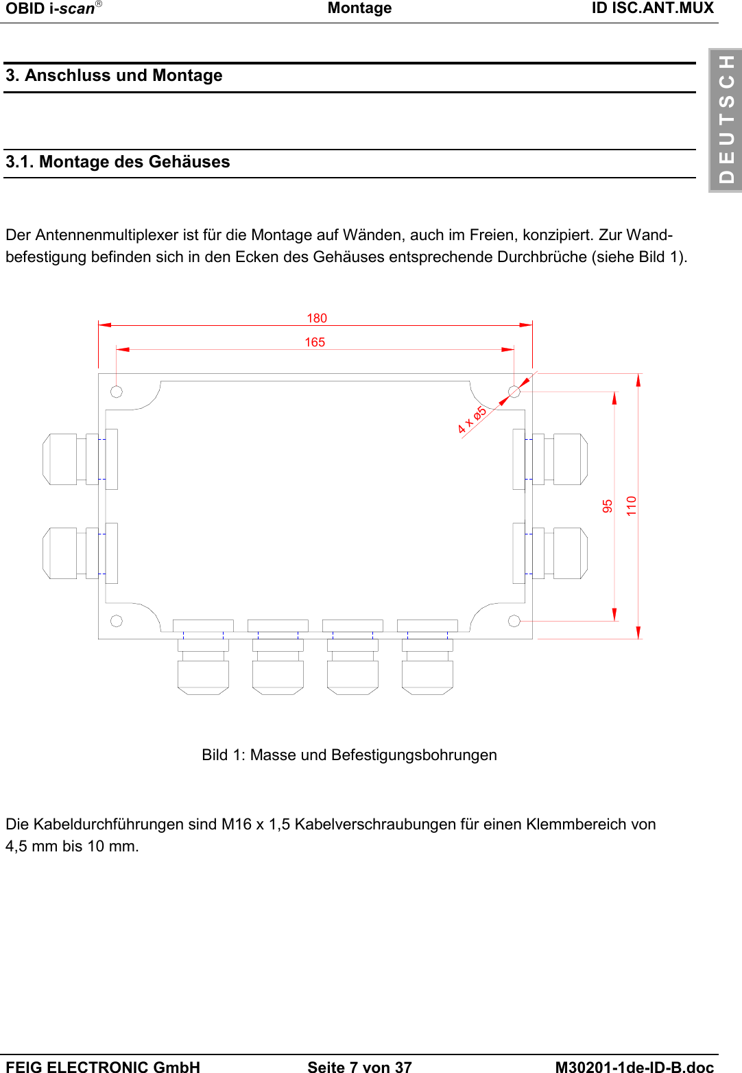 OBID i-scanMontage ID ISC.ANT.MUXFEIG ELECTRONIC GmbH Seite 7 von 37 M30201-1de-ID-B.docD E U T S C H3. Anschluss und Montage3.1. Montage des GehäusesDer Antennenmultiplexer ist für die Montage auf Wänden, auch im Freien, konzipiert. Zur Wand-befestigung befinden sich in den Ecken des Gehäuses entsprechende Durchbrüche (siehe Bild 1).Bild 1: Masse und BefestigungsbohrungenDie Kabeldurchführungen sind M16 x 1,5 Kabelverschraubungen für einen Klemmbereich von4,5 mm bis 10 mm.180165951104 x ø5