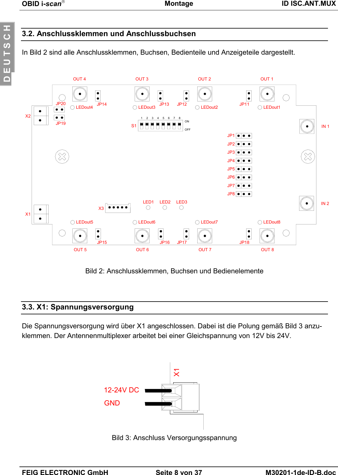 OBID i-scanMontage ID ISC.ANT.MUXFEIG ELECTRONIC GmbH Seite 8 von 37 M30201-1de-ID-B.docD E U T S C H3.2. Anschlussklemmen und AnschlussbuchsenIn Bild 2 sind alle Anschlussklemmen, Buchsen, Bedienteile und Anzeigeteile dargestellt.Bild 2: Anschlussklemmen, Buchsen und Bedienelemente3.3. X1: SpannungsversorgungDie Spannungsversorgung wird über X1 angeschlossen. Dabei ist die Polung gemäß Bild 3 anzu-klemmen. Der Antennenmultiplexer arbeitet bei einer Gleichspannung von 12V bis 24V.Bild 3: Anschluss VersorgungsspannungX112-24V DCGNDJP15 JP16 JP17 JP18JP14 JP13 JP12 JP1112345678ONOFF IN 1IN 2OUT 1OUT 2OUT 3OUT 4OUT 8OUT 7OUT 6OUT 5S1JP1JP2JP3JP4JP5JP6JP7JP8JP20JP19X1X2X3LED1 LED2 LED3LEDout5 LEDout6 LEDout7 LEDout8LEDout1LEDout2LEDout3LEDout4