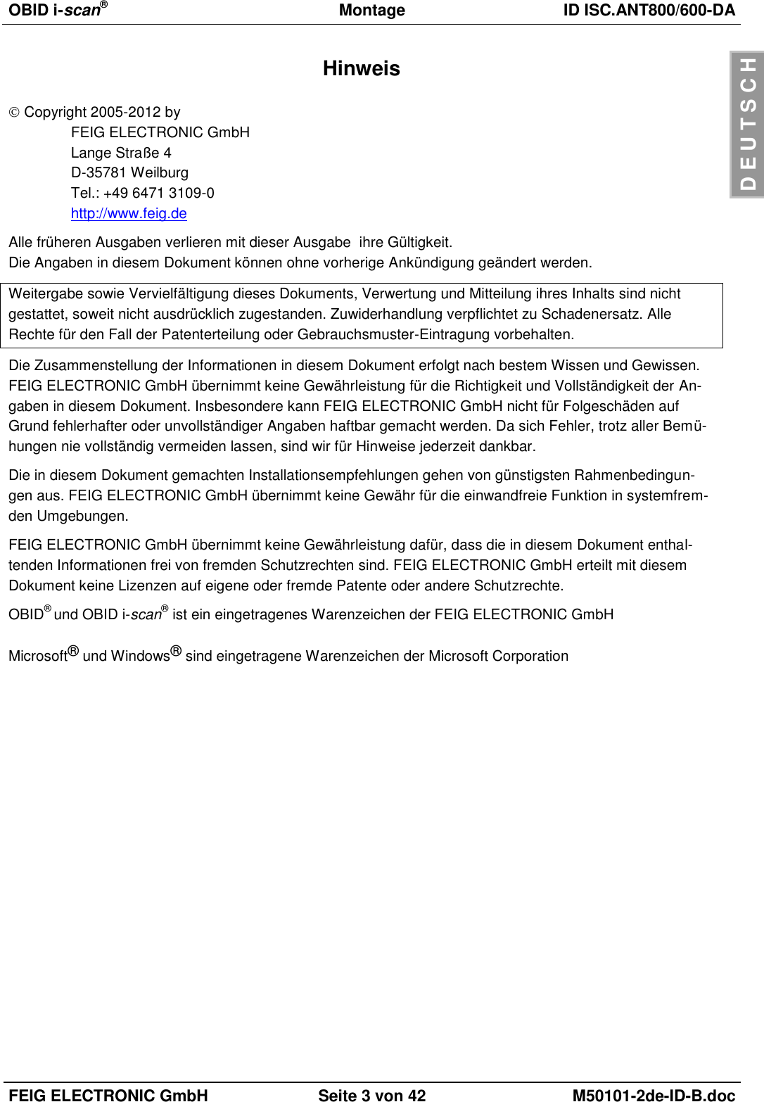 OBID i-scan®  Montage ID ISC.ANT800/600-DA  FEIG ELECTRONIC GmbH Seite 3 von 42 M50101-2de-ID-B.doc  D E U T S C H Hinweis  Copyright 2005-2012 by FEIG ELECTRONIC GmbH Lange Straße 4 D-35781 Weilburg Tel.: +49 6471 3109-0 http://www.feig.de Alle früheren Ausgaben verlieren mit dieser Ausgabe  ihre Gültigkeit. Die Angaben in diesem Dokument können ohne vorherige Ankündigung geändert werden. Weitergabe sowie Vervielfältigung dieses Dokuments, Verwertung und Mitteilung ihres Inhalts sind nicht gestattet, soweit nicht ausdrücklich zugestanden. Zuwiderhandlung verpflichtet zu Schadenersatz. Alle Rechte für den Fall der Patenterteilung oder Gebrauchsmuster-Eintragung vorbehalten. Die Zusammenstellung der Informationen in diesem Dokument erfolgt nach bestem Wissen und Gewissen. FEIG ELECTRONIC GmbH übernimmt keine Gewährleistung für die Richtigkeit und Vollständigkeit der An-gaben in diesem Dokument. Insbesondere kann FEIG ELECTRONIC GmbH nicht für Folgeschäden auf Grund fehlerhafter oder unvollständiger Angaben haftbar gemacht werden. Da sich Fehler, trotz aller Bemü-hungen nie vollständig vermeiden lassen, sind wir für Hinweise jederzeit dankbar. Die in diesem Dokument gemachten Installationsempfehlungen gehen von günstigsten Rahmenbedingun-gen aus. FEIG ELECTRONIC GmbH übernimmt keine Gewähr für die einwandfreie Funktion in systemfrem-den Umgebungen. FEIG ELECTRONIC GmbH übernimmt keine Gewährleistung dafür, dass die in diesem Dokument enthal-tenden Informationen frei von fremden Schutzrechten sind. FEIG ELECTRONIC GmbH erteilt mit diesem Dokument keine Lizenzen auf eigene oder fremde Patente oder andere Schutzrechte. OBID® und OBID i-scan® ist ein eingetragenes Warenzeichen der FEIG ELECTRONIC GmbH  Microsoft® und Windows® sind eingetragene Warenzeichen der Microsoft Corporation  