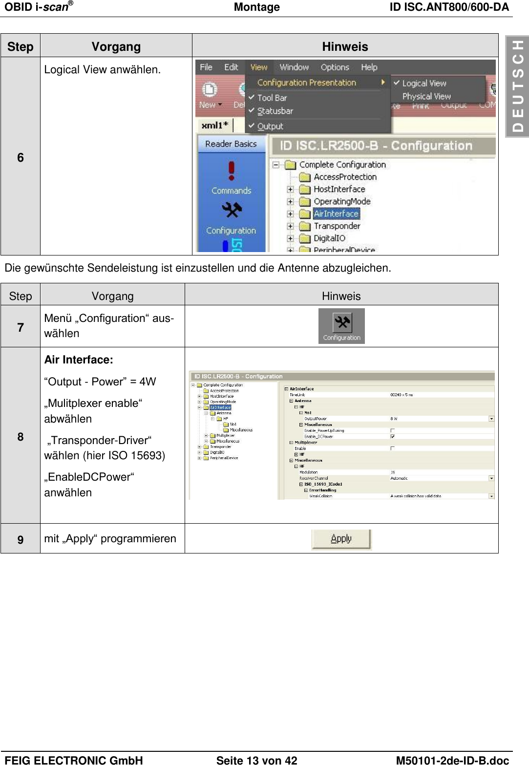 OBID i-scan®  Montage ID ISC.ANT800/600-DA  FEIG ELECTRONIC GmbH Seite 13 von 42 M50101-2de-ID-B.doc  D E U T S C H Step Vorgang Hinweis 6 Logical View anwählen.  Die gewünschte Sendeleistung ist einzustellen und die Antenne abzugleichen.  Step Vorgang Hinweis 7 Menü „Configuration“ aus-wählen  8 Air Interface: “Output - Power” = 4W „Mulitplexer enable“ abwählen  „Transponder-Driver“ wählen (hier ISO 15693) „EnableDCPower“ anwählen   9 mit „Apply“ programmieren  