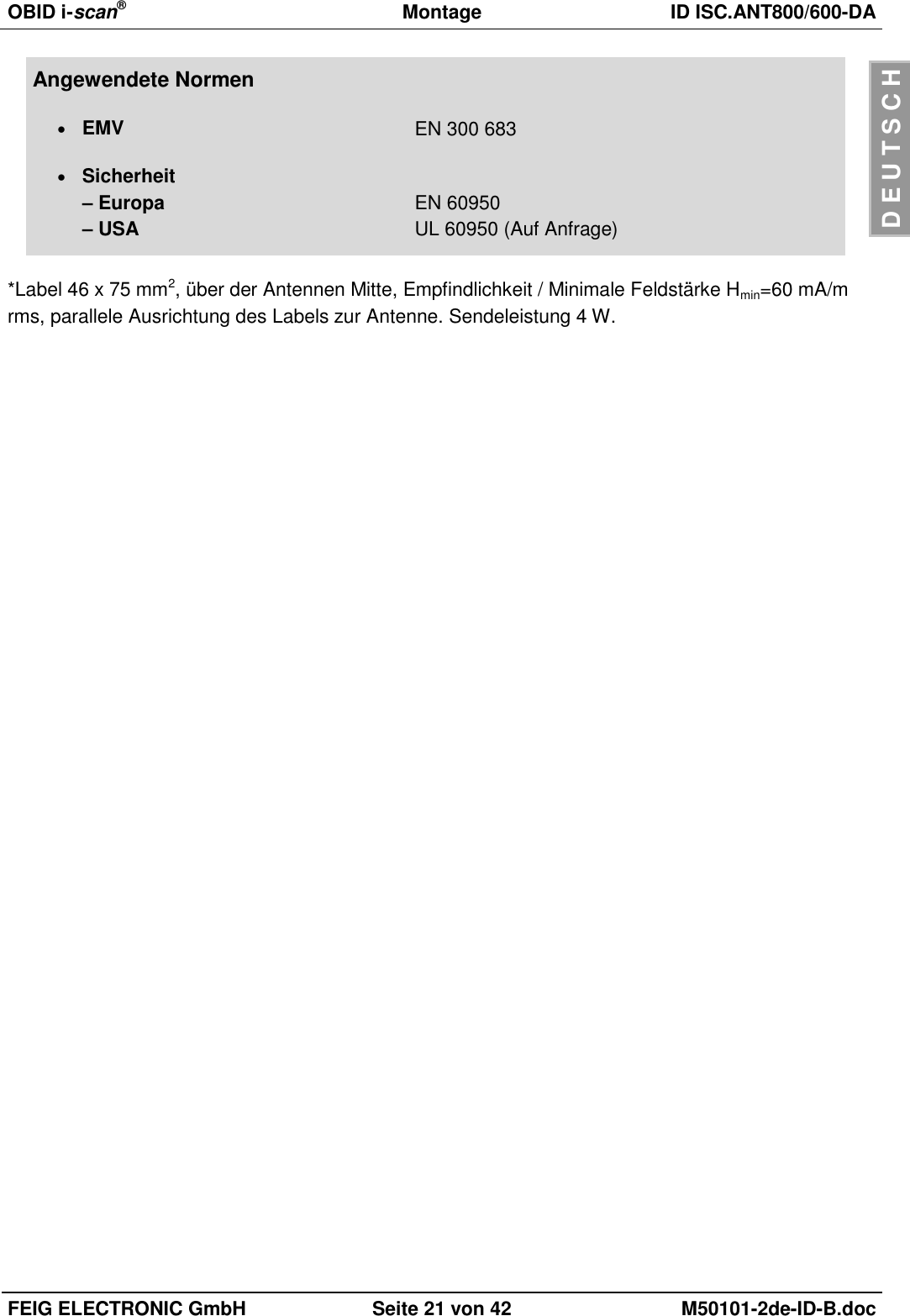 OBID i-scan®  Montage ID ISC.ANT800/600-DA  FEIG ELECTRONIC GmbH Seite 21 von 42 M50101-2de-ID-B.doc  D E U T S C H Angewendete Normen  EMV EN 300 683  Sicherheit – Europa – USA  EN 60950 UL 60950 (Auf Anfrage)  *Label 46 x 75 mm2, über der Antennen Mitte, Empfindlichkeit / Minimale Feldstärke Hmin=60 mA/m rms, parallele Ausrichtung des Labels zur Antenne. Sendeleistung 4 W.  