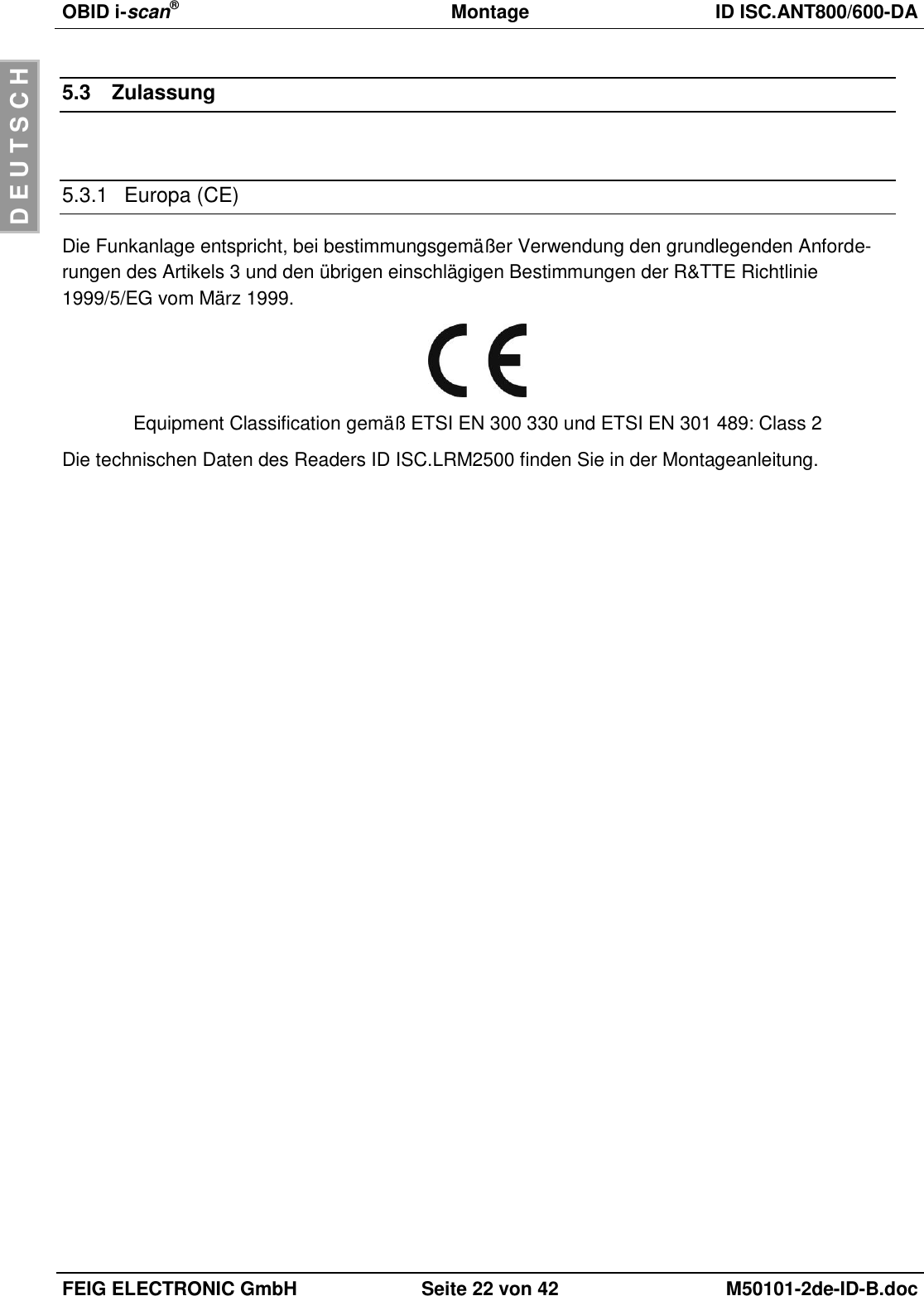 OBID i-scan®  Montage ID ISC.ANT800/600-DA  FEIG ELECTRONIC GmbH Seite 22 von 42 M50101-2de-ID-B.doc  D E U T S C H 5.3  Zulassung  5.3.1  Europa (CE) Die Funkanlage entspricht, bei bestimmungsgemäßer Verwendung den grundlegenden Anforde-rungen des Artikels 3 und den übrigen einschlägigen Bestimmungen der R&amp;TTE Richtlinie 1999/5/EG vom März 1999.  Equipment Classification gemäß ETSI EN 300 330 und ETSI EN 301 489: Class 2 Die technischen Daten des Readers ID ISC.LRM2500 finden Sie in der Montageanleitung. 