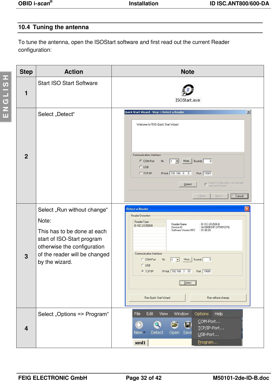 OBID i-scan®  Installation ID ISC.ANT800/600-DA  FEIG ELECTRONIC GmbH Page 32 of 42 M50101-2de-ID-B.doc  E N G L I S H 10.4  Tuning the antenna To tune the antenna, open the ISOStart software and first read out the current Reader configuration:  Step Action Note 1 Start ISO Start Software   2 Select „Detect“   3 Select „Run without change“ Note: This has to be done at each start of ISO-Start program otherwise the configuration of the reader will be changed by the wizard.  4 Select „Options =&gt; Program“  