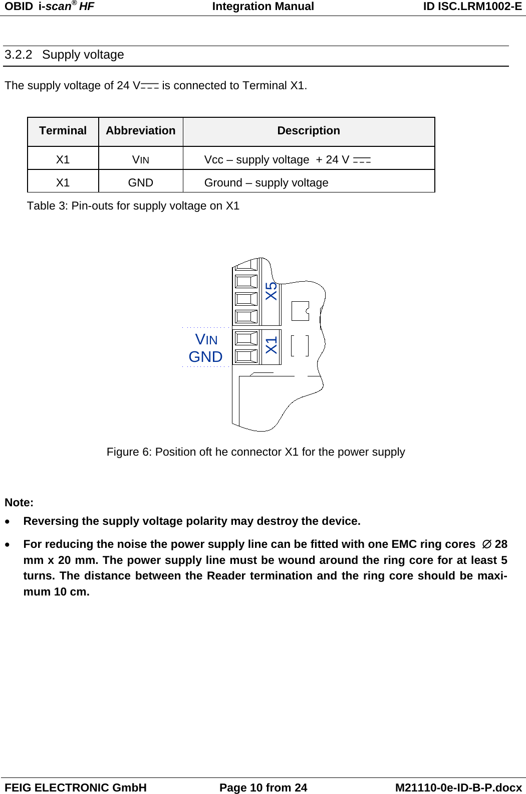 OBID  i-scan® HF Integration Manual ID ISC.LRM1002-E  FEIG ELECTRONIC GmbH Page 10 from 24 M21110-0e-ID-B-P.docx  3.2.2 Supply voltage The supply voltage of 24 V  is connected to Terminal X1.  Terminal Abbreviation Description X1  VIN Vcc – supply voltage  + 24 V   X1 GND Ground – supply voltage Table 3: Pin-outs for supply voltage on X1  GNDVINX1 X5 Figure 6: Position oft he connector X1 for the power supply  Note: • Reversing the supply voltage polarity may destroy the device. • For reducing the noise the power supply line can be fitted with one EMC ring cores  ∅ 28 mm x 20 mm. The power supply line must be wound around the ring core for at least 5 turns. The distance between the Reader termination and the ring core should be maxi-mum 10 cm.   