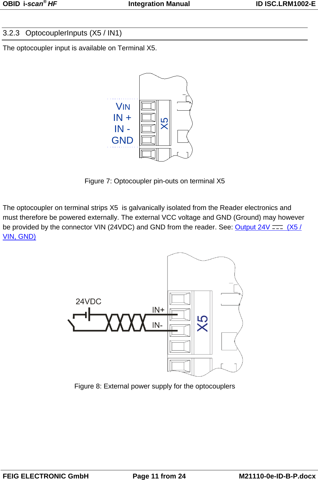 OBID  i-scan® HF Integration Manual ID ISC.LRM1002-E  FEIG ELECTRONIC GmbH Page 11 from 24 M21110-0e-ID-B-P.docx  3.2.3 OptocouplerInputs (X5 / IN1) The optocoupler input is available on Terminal X5.  GNDVININ -IN +X5 Figure 7: Optocoupler pin-outs on terminal X5  The optocoupler on terminal strips X5  is galvanically isolated from the Reader electronics and must therefore be powered externally. The external VCC voltage and GND (Ground) may however be provided by the connector VIN (24VDC) and GND from the reader. See: Output 24V   (X5 / VIN, GND)   Figure 8: External power supply for the optocouplers  