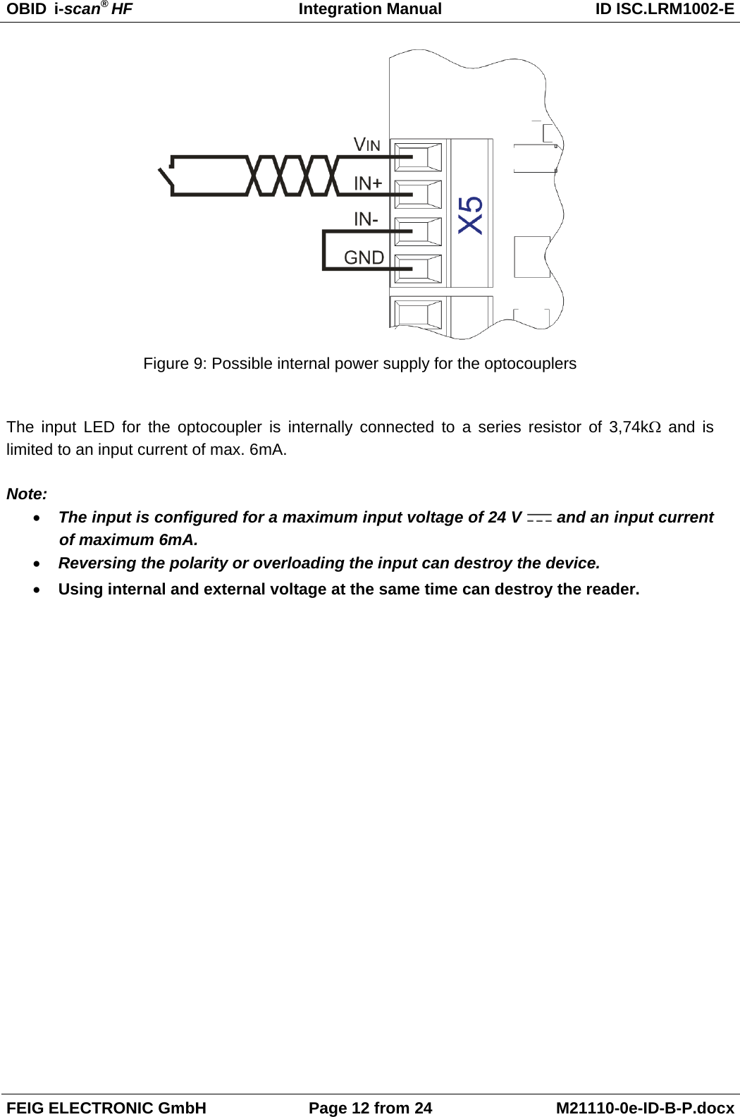 OBID  i-scan® HF Integration Manual ID ISC.LRM1002-E  FEIG ELECTRONIC GmbH Page 12 from 24 M21110-0e-ID-B-P.docx   Figure 9: Possible internal power supply for the optocouplers  The input LED for the optocoupler is internally connected to a series resistor of 3,74kΩ and is limited to an input current of max. 6mA.   Note: • The input is configured for a maximum input voltage of 24 V   and an input current of maximum 6mA. • Reversing the polarity or overloading the input can destroy the device.  • Using internal and external voltage at the same time can destroy the reader.      