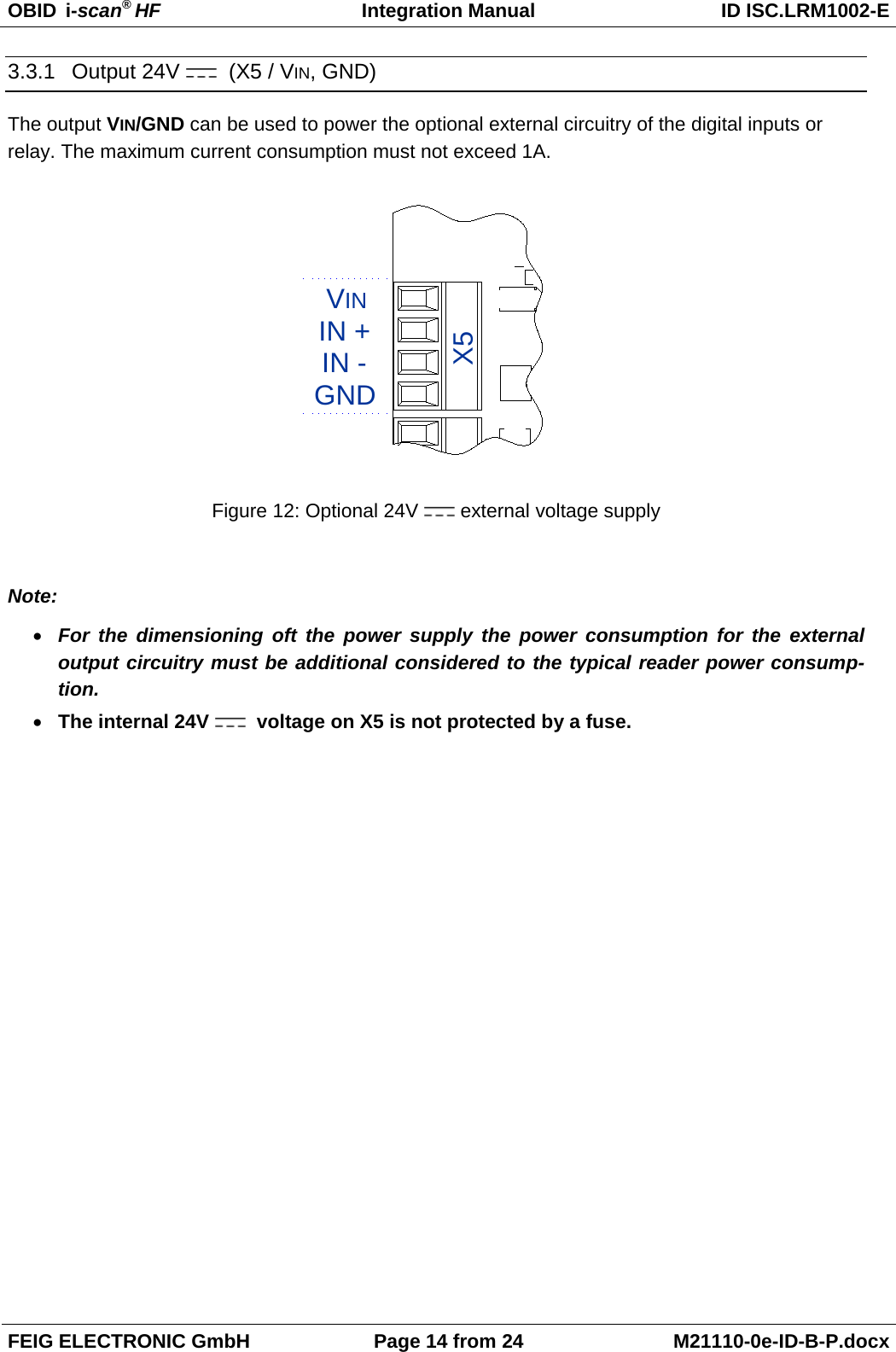 OBID  i-scan® HF Integration Manual ID ISC.LRM1002-E  FEIG ELECTRONIC GmbH Page 14 from 24 M21110-0e-ID-B-P.docx  3.3.1 Output 24V    (X5 / VIN, GND) The output VIN/GND can be used to power the optional external circuitry of the digital inputs or relay. The maximum current consumption must not exceed 1A.  GNDVININ -IN +X5 Figure 12: Optional 24V  external voltage supply  Note: • For the dimensioning oft the power supply  the power consumption for the external output circuitry must be additional considered to the typical reader power consump-tion. • The internal 24V    voltage on X5 is not protected by a fuse.   