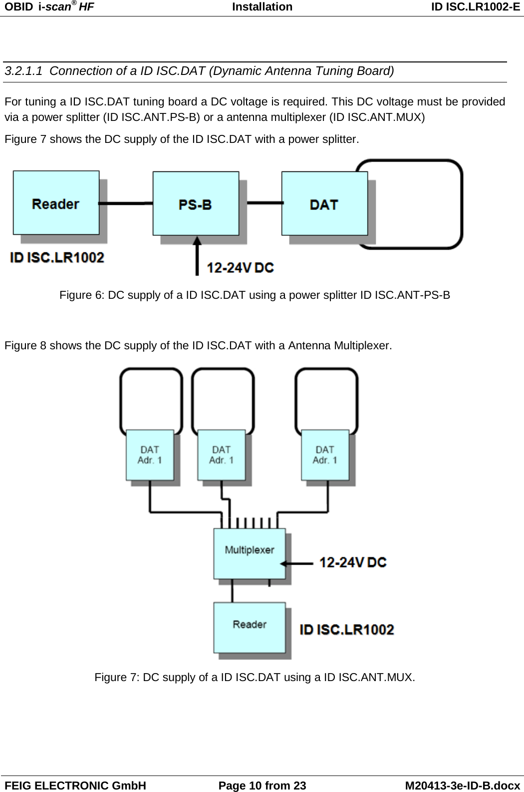 OBID  i-scan® HF Installation ID ISC.LR1002-E  FEIG ELECTRONIC GmbH Page 10 from 23 M20413-3e-ID-B.docx   3.2.1.1 Connection of a ID ISC.DAT (Dynamic Antenna Tuning Board) For tuning a ID ISC.DAT tuning board a DC voltage is required. This DC voltage must be provided via a power splitter (ID ISC.ANT.PS-B) or a antenna multiplexer (ID ISC.ANT.MUX) Figure 7 shows the DC supply of the ID ISC.DAT with a power splitter.  Figure 6: DC supply of a ID ISC.DAT using a power splitter ID ISC.ANT-PS-B  Figure 8 shows the DC supply of the ID ISC.DAT with a Antenna Multiplexer.  Figure 7: DC supply of a ID ISC.DAT using a ID ISC.ANT.MUX.  