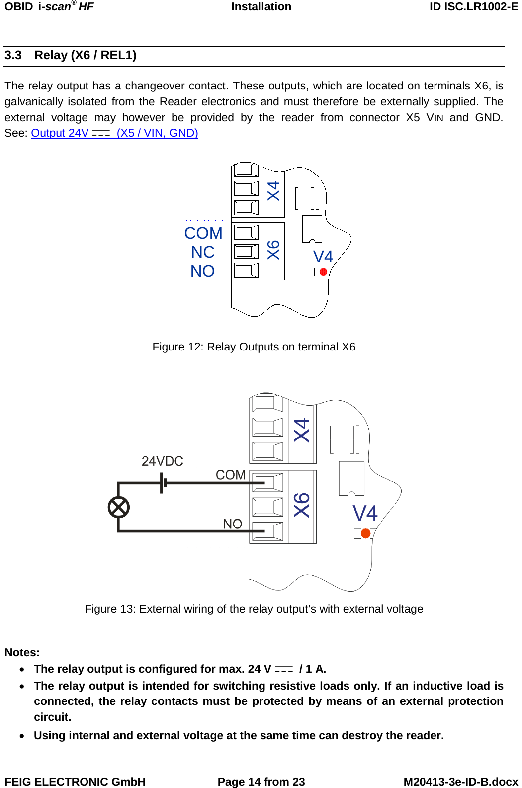 OBID  i-scan® HF Installation ID ISC.LR1002-E  FEIG ELECTRONIC GmbH Page 14 from 23 M20413-3e-ID-B.docx  3.3 Relay (X6 / REL1) The relay output has a changeover contact. These outputs, which are located on terminals X6, is galvanically isolated from the Reader electronics and must therefore be externally supplied. The external voltage may however be provided by the reader from connector X5 VIN and GND.  See: Output 24V    (X5 / VIN, GND) V4NONCCOMX4X6 Figure 12: Relay Outputs on terminal X6   Figure 13: External wiring of the relay output’s with external voltage  Notes: • The relay output is configured for max. 24 V    / 1 A. • The relay output is intended for switching resistive loads only. If an inductive load is connected, the relay contacts must be protected by means of an external protection circuit. • Using internal and external voltage at the same time can destroy the reader. 