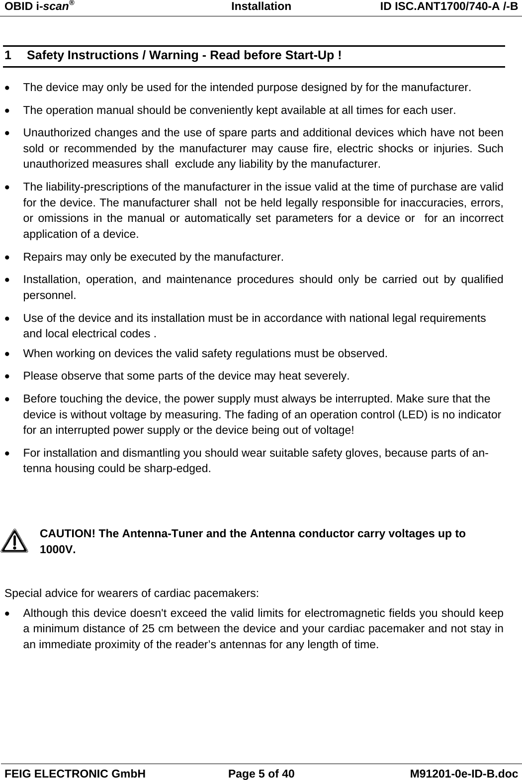OBID i-scan®   Installation  ID ISC.ANT1700/740-A /-B FEIG ELECTRONIC GmbH  Page 5 of 40  M91201-0e-ID-B.doc 1  Safety Instructions / Warning - Read before Start-Up ! •  The device may only be used for the intended purpose designed by for the manufacturer. •  The operation manual should be conveniently kept available at all times for each user. •  Unauthorized changes and the use of spare parts and additional devices which have not been sold or recommended by the manufacturer may cause fire, electric shocks or injuries. Such unauthorized measures shall  exclude any liability by the manufacturer. •  The liability-prescriptions of the manufacturer in the issue valid at the time of purchase are valid for the device. The manufacturer shall  not be held legally responsible for inaccuracies, errors, or omissions in the manual or automatically set parameters for a device or  for an incorrect application of a device. •  Repairs may only be executed by the manufacturer. •  Installation, operation, and maintenance procedures should only be carried out by qualified personnel. •  Use of the device and its installation must be in accordance with national legal requirements and local electrical codes . •  When working on devices the valid safety regulations must be observed. •  Please observe that some parts of the device may heat severely. •  Before touching the device, the power supply must always be interrupted. Make sure that the device is without voltage by measuring. The fading of an operation control (LED) is no indicator for an interrupted power supply or the device being out of voltage! •  For installation and dismantling you should wear suitable safety gloves, because parts of an-tenna housing could be sharp-edged.   CAUTION! The Antenna-Tuner and the Antenna conductor carry voltages up to 1000V.  Special advice for wearers of cardiac pacemakers: •  Although this device doesn&apos;t exceed the valid limits for electromagnetic fields you should keep a minimum distance of 25 cm between the device and your cardiac pacemaker and not stay in an immediate proximity of the reader’s antennas for any length of time.  