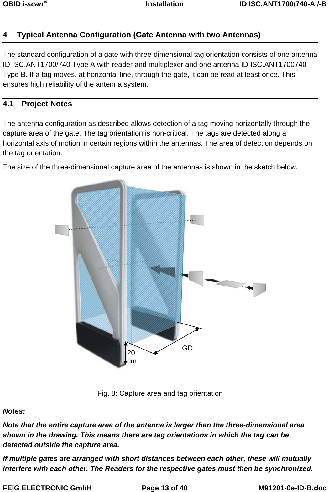 OBID i-scan®   Installation  ID ISC.ANT1700/740-A /-B FEIG ELECTRONIC GmbH  Page 13 of 40  M91201-0e-ID-B.doc 4  Typical Antenna Configuration (Gate Antenna with two Antennas) The standard configuration of a gate with three-dimensional tag orientation consists of one antenna ID ISC.ANT1700/740 Type A with reader and multiplexer and one antenna ID ISC.ANT1700740 Type B. If a tag moves, at horizontal line, through the gate, it can be read at least once. This ensures high reliability of the antenna system. 4.1 Project Notes The antenna configuration as described allows detection of a tag moving horizontally through the capture area of the gate. The tag orientation is non-critical. The tags are detected along a horizontal axis of motion in certain regions within the antennas. The area of detection depends on the tag orientation. The size of the three-dimensional capture area of the antennas is shown in the sketch below.   Fig. 8: Capture area and tag orientation Notes: Note that the entire capture area of the antenna is larger than the three-dimensional area shown in the drawing. This means there are tag orientations in which the tag can be detected outside the capture area. If multiple gates are arranged with short distances between each other, these will mutually interfere with each other. The Readers for the respective gates must then be synchronized. GD 20 cm
