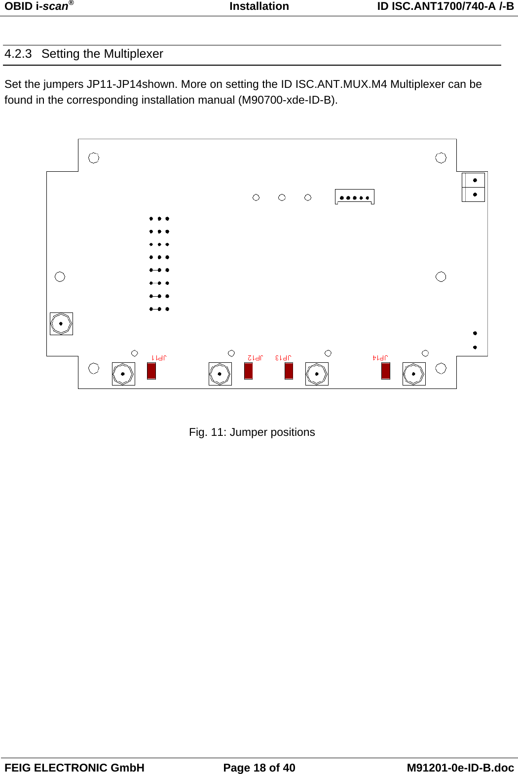 OBID i-scan®   Installation  ID ISC.ANT1700/740-A /-B FEIG ELECTRONIC GmbH  Page 18 of 40  M91201-0e-ID-B.doc 4.2.3  Setting the Multiplexer Set the jumpers JP11-JP14shown. More on setting the ID ISC.ANT.MUX.M4 Multiplexer can be found in the corresponding installation manual (M90700-xde-ID-B).   Fig. 11: Jumper positions        
