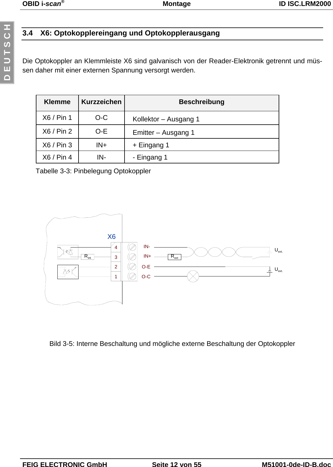 OBID i-scan®Montage ID ISC.LRM2000FEIG ELECTRONIC GmbH Seite 12 von 55 M51001-0de-ID-B.docD E U T S C H3.4  X6: Optokopplereingang und OptokopplerausgangDie Optokoppler an Klemmleiste X6 sind galvanisch von der Reader-Elektronik getrennt und müs-sen daher mit einer externen Spannung versorgt werden. Klemme Kurzzeichen BeschreibungX6 / Pin 1 O-C Kollektor – Ausgang 1X6 / Pin 2 O-E Emitter – Ausgang 1X6 / Pin 3 IN+ + Eingang 1X6 / Pin 4 IN- - Eingang 1Tabelle 3-3: Pinbelegung OptokopplerBild 3-5: Interne Beschaltung und mögliche externe Beschaltung der OptokopplerUext.IN+IN-RextRintO-CO-E Uext.2134X6