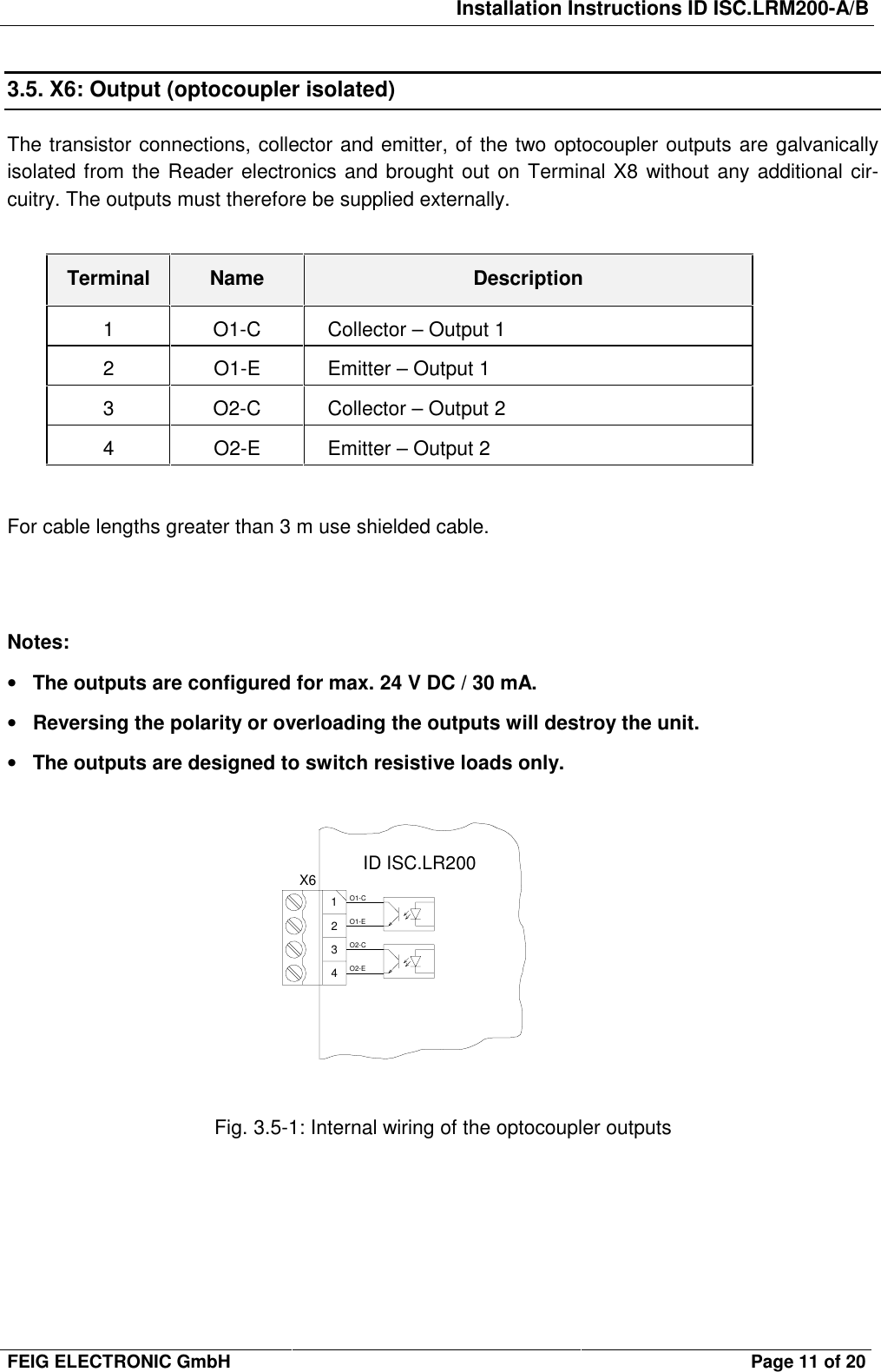 Installation Instructions ID ISC.LRM200-A/BFEIG ELECTRONIC GmbH Page 11 of 203.5. X6: Output (optocoupler isolated)The transistor connections, collector and emitter, of the two optocoupler outputs are galvanicallyisolated from the Reader electronics and brought out on Terminal X8 without any additional cir-cuitry. The outputs must therefore be supplied externally.Terminal Name Description1O1-CCollector – Output 12 O1-E Emitter – Output 13 O2-C Collector – Output 24 O2-E Emitter – Output 2For cable lengths greater than 3 m use shielded cable.Notes:• The outputs are configured for max. 24 V DC / 30 mA.• Reversing the polarity or overloading the outputs will destroy the unit.• The outputs are designed to switch resistive loads only.Fig. 3.5-1: Internal wiring of the optocoupler outputsX61234O1-CO1-EO2-CO2-EID ISC.LR200