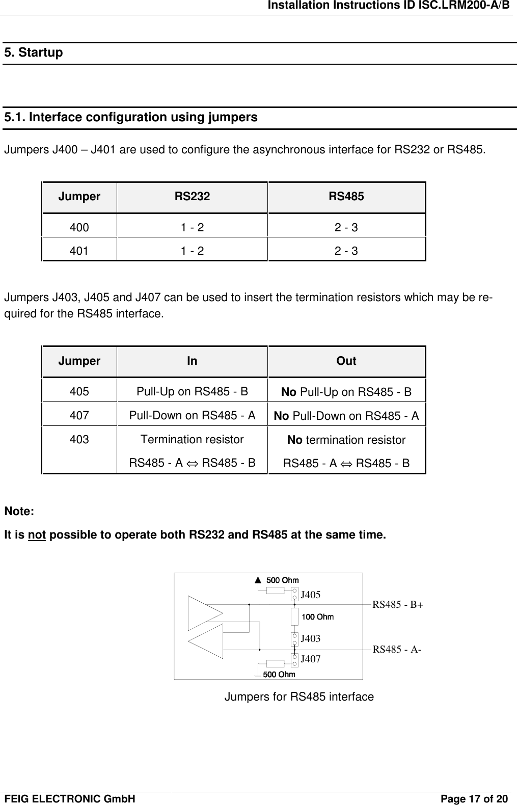 Installation Instructions ID ISC.LRM200-A/BFEIG ELECTRONIC GmbH Page 17 of 205. Startup5.1. Interface configuration using jumpersJumpers J400 – J401 are used to configure the asynchronous interface for RS232 or RS485.Jumper RS232 RS485400 1 - 2 2 - 3401 1 - 2 2 - 3Jumpers J403, J405 and J407 can be used to insert the termination resistors which may be re-quired for the RS485 interface.Jumper In Out405 Pull-Up on RS485 - B No Pull-Up on RS485 - B407 Pull-Down on RS485 - A No Pull-Down on RS485 - A403 Termination resistorRS485 - A ⇔ RS485 - BNo termination resistorRS485 - A ⇔ RS485 - BNote:It is not possible to operate both RS232 and RS485 at the same time.J405J403J407RS485 - B+RS485 - A-Jumpers for RS485 interface
