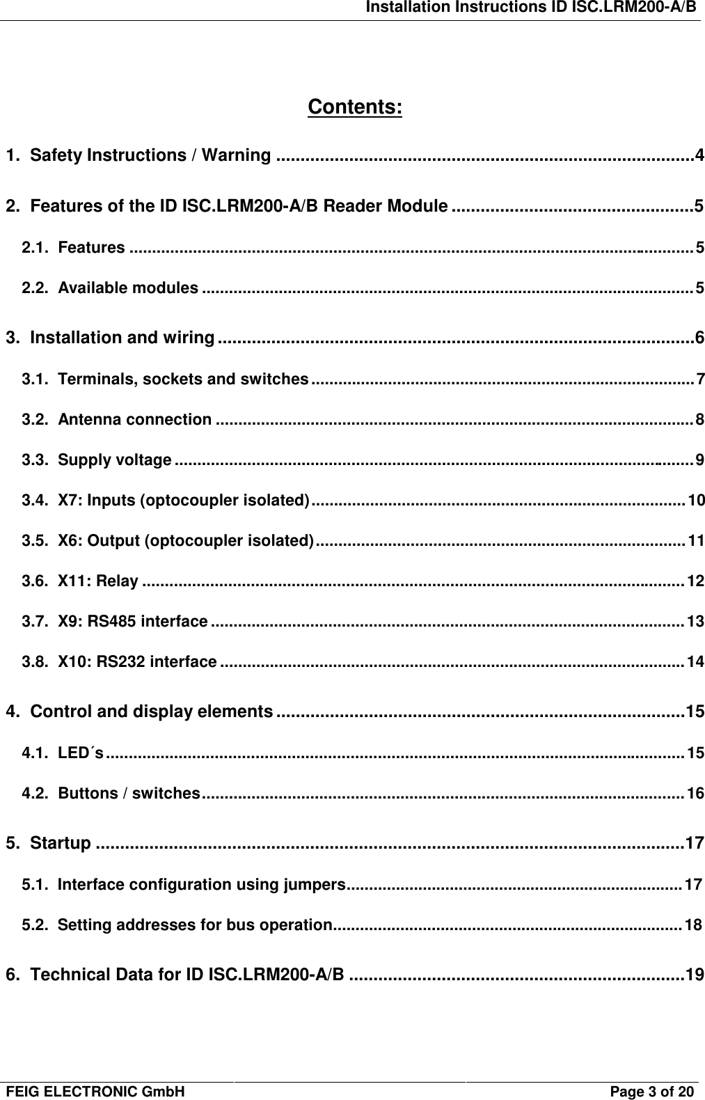 Installation Instructions ID ISC.LRM200-A/BFEIG ELECTRONIC GmbH Page 3 of 20Contents:1.  Safety Instructions / Warning ......................................................................................42.  Features of the ID ISC.LRM200-A/B Reader Module ..................................................52.1.  Features .............................................................................................................................52.2.  Available modules .............................................................................................................53.  Installation and wiring ..................................................................................................63.1.  Terminals, sockets and switches.....................................................................................73.2.  Antenna connection ..........................................................................................................83.3.  Supply voltage ...................................................................................................................93.4.  X7: Inputs (optocoupler isolated)...................................................................................103.5.  X6: Output (optocoupler isolated)..................................................................................113.6.  X11: Relay ........................................................................................................................123.7.  X9: RS485 interface .........................................................................................................133.8.  X10: RS232 interface .......................................................................................................144.  Control and display elements ....................................................................................154.1.  LED´s................................................................................................................................154.2.  Buttons / switches...........................................................................................................165.  Startup .........................................................................................................................175.1.  Interface configuration using jumpers...........................................................................175.2.  Setting addresses for bus operation..............................................................................186.  Technical Data for ID ISC.LRM200-A/B .....................................................................19