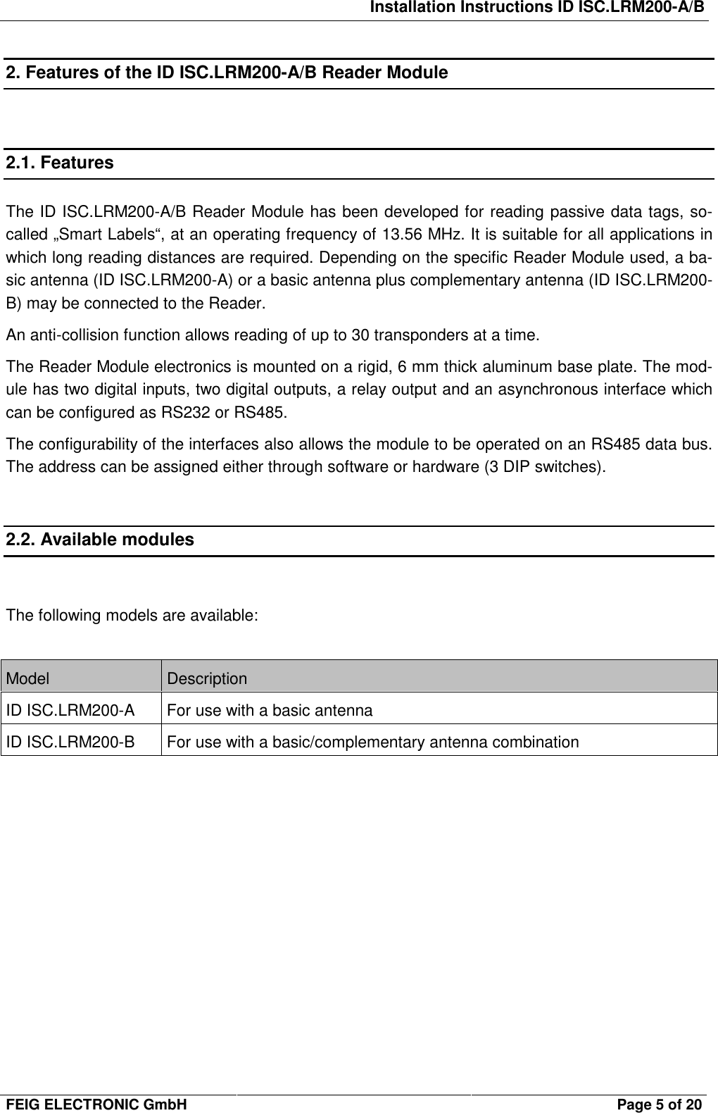 Installation Instructions ID ISC.LRM200-A/BFEIG ELECTRONIC GmbH Page 5 of 202. Features of the ID ISC.LRM200-A/B Reader Module2.1. FeaturesThe ID ISC.LRM200-A/B Reader Module has been developed for reading passive data tags, so-called „Smart Labels“, at an operating frequency of 13.56 MHz. It is suitable for all applications inwhich long reading distances are required. Depending on the specific Reader Module used, a ba-sic antenna (ID ISC.LRM200-A) or a basic antenna plus complementary antenna (ID ISC.LRM200-B) may be connected to the Reader.An anti-collision function allows reading of up to 30 transponders at a time.The Reader Module electronics is mounted on a rigid, 6 mm thick aluminum base plate. The mod-ule has two digital inputs, two digital outputs, a relay output and an asynchronous interface whichcan be configured as RS232 or RS485.The configurability of the interfaces also allows the module to be operated on an RS485 data bus.The address can be assigned either through software or hardware (3 DIP switches).2.2. Available modulesThe following models are available:Model DescriptionID ISC.LRM200-A For use with a basic antennaID ISC.LRM200-B For use with a basic/complementary antenna combination