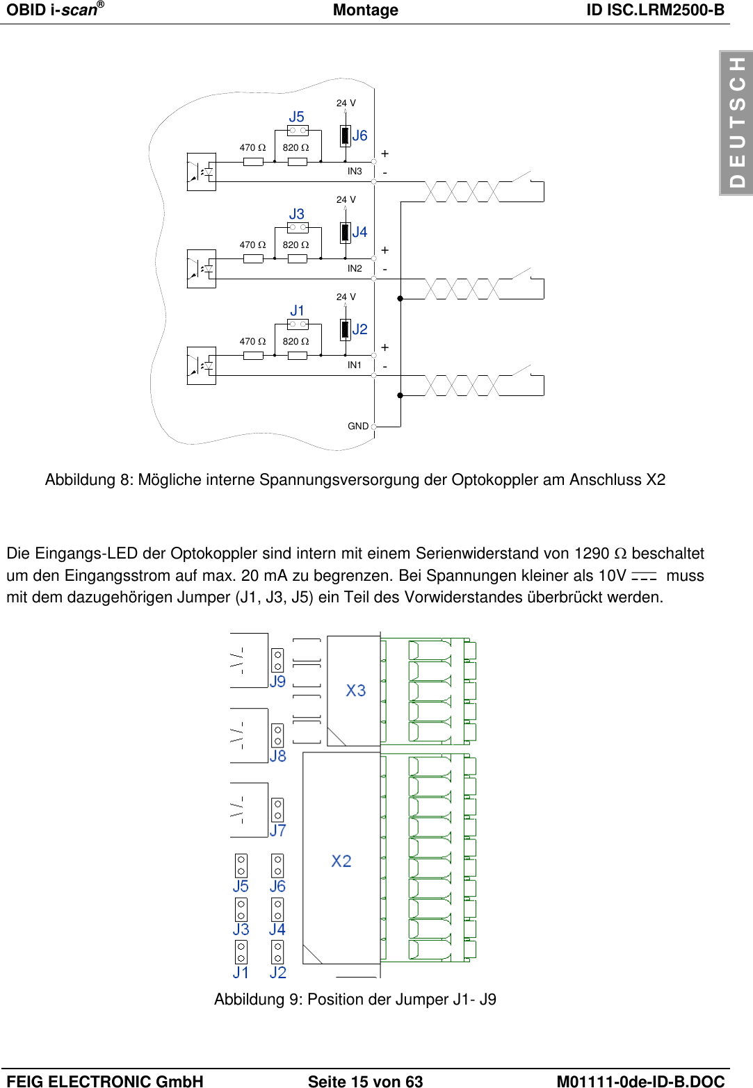 OBID i-scan®  Montage ID ISC.LRM2500-B  FEIG ELECTRONIC GmbH Seite 15 von 63 M01111-0de-ID-B.DOC  D E U T S C H  470 +IN1 -820 J2J1 24 V470 +IN2 -820 J4J3 24 V470 +IN3 -820 J6J5 24 VGND Abbildung 8: Mögliche interne Spannungsversorgung der Optokoppler am Anschluss X2   Die Eingangs-LED der Optokoppler sind intern mit einem Serienwiderstand von 1290  beschaltet um den Eingangsstrom auf max. 20 mA zu begrenzen. Bei Spannungen kleiner als 10V    muss mit dem dazugehörigen Jumper (J1, J3, J5) ein Teil des Vorwiderstandes überbrückt werden.   Abbildung 9: Position der Jumper J1- J9  