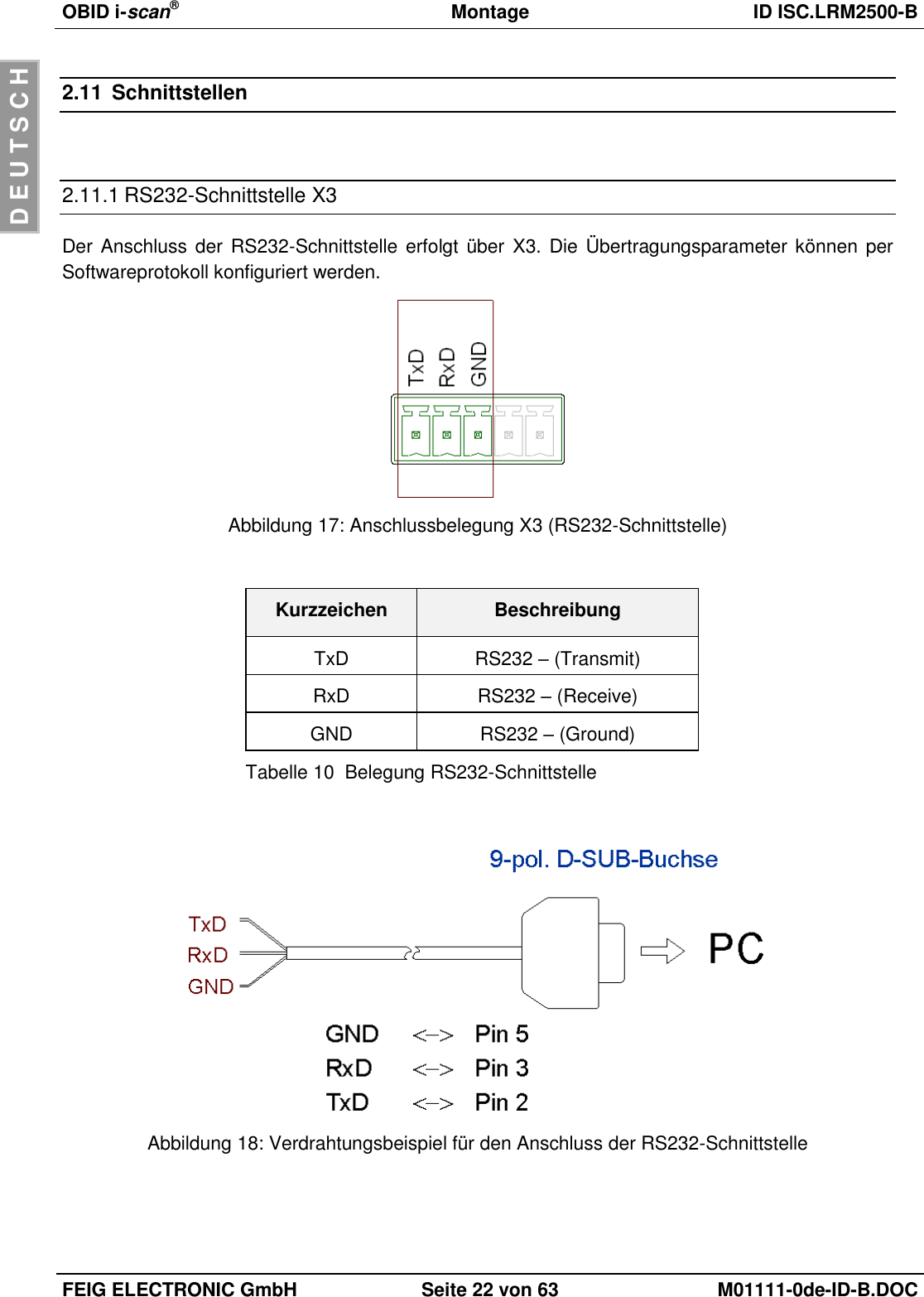 OBID i-scan®  Montage ID ISC.LRM2500-B  FEIG ELECTRONIC GmbH Seite 22 von 63 M01111-0de-ID-B.DOC  D E U T S C H 2.11  Schnittstellen  2.11.1 RS232-Schnittstelle X3 Der Anschluss der RS232-Schnittstelle erfolgt über  X3. Die Übertragungsparameter können per Softwareprotokoll konfiguriert werden.  Abbildung 17: Anschlussbelegung X3 (RS232-Schnittstelle)  Kurzzeichen Beschreibung TxD RS232 – (Transmit) RxD RS232 – (Receive) GND RS232 – (Ground) Tabelle 10  Belegung RS232-Schnittstelle   Abbildung 18: Verdrahtungsbeispiel für den Anschluss der RS232-Schnittstelle  