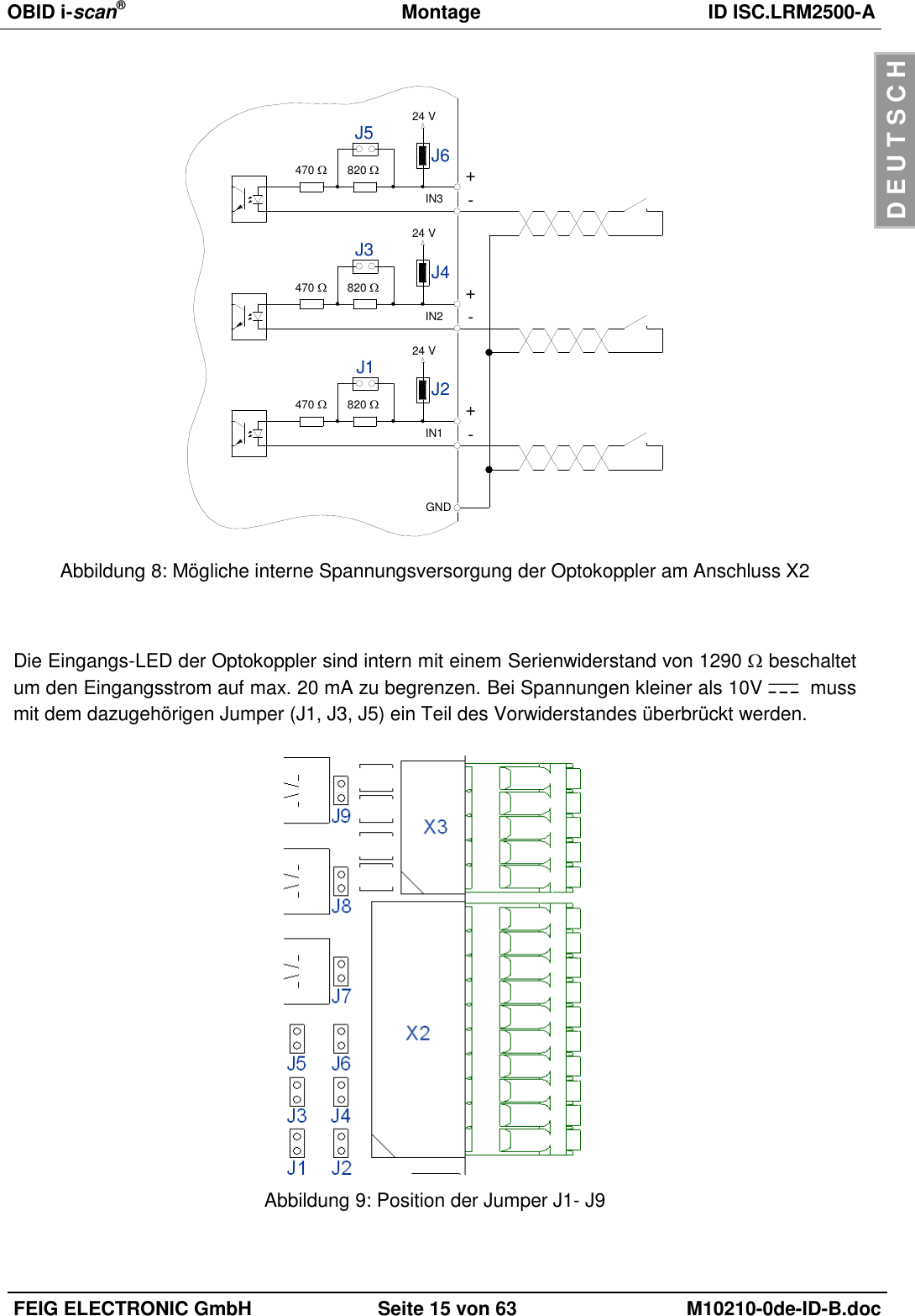 OBID i-scan®  Montage ID ISC.LRM2500-A  FEIG ELECTRONIC GmbH Seite 15 von 63 M10210-0de-ID-B.doc  D E U T S C H  470 +IN1 -820 J2J1 24 V470 +IN2 -820 J4J3 24 V470 +IN3 -820 J6J5 24 VGND Abbildung 8: Mögliche interne Spannungsversorgung der Optokoppler am Anschluss X2   Die Eingangs-LED der Optokoppler sind intern mit einem Serienwiderstand von 1290  beschaltet um den Eingangsstrom auf max. 20 mA zu begrenzen. Bei Spannungen kleiner als 10V    muss mit dem dazugehörigen Jumper (J1, J3, J5) ein Teil des Vorwiderstandes überbrückt werden.   Abbildung 9: Position der Jumper J1- J9  