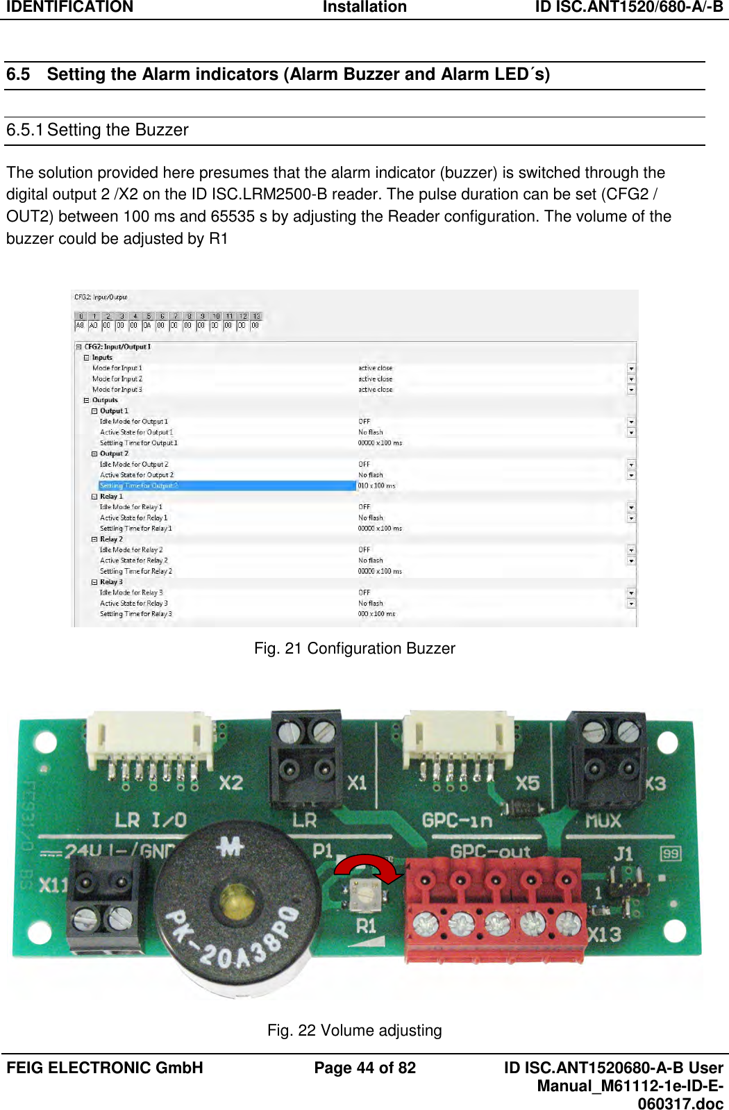 IDENTIFICATION  Installation  ID ISC.ANT1520/680-A/-B  FEIG ELECTRONIC GmbH  Page 44 of 82  ID ISC.ANT1520680-A-B User Manual_M61112-1e-ID-E-060317.doc  6.5  Setting the Alarm indicators (Alarm Buzzer and Alarm LED´s) 6.5.1 Setting the Buzzer The solution provided here presumes that the alarm indicator (buzzer) is switched through the digital output 2 /X2 on the ID ISC.LRM2500-B reader. The pulse duration can be set (CFG2 / OUT2) between 100 ms and 65535 s by adjusting the Reader configuration. The volume of the buzzer could be adjusted by R1   Fig. 21 Configuration Buzzer   Fig. 22 Volume adjusting 