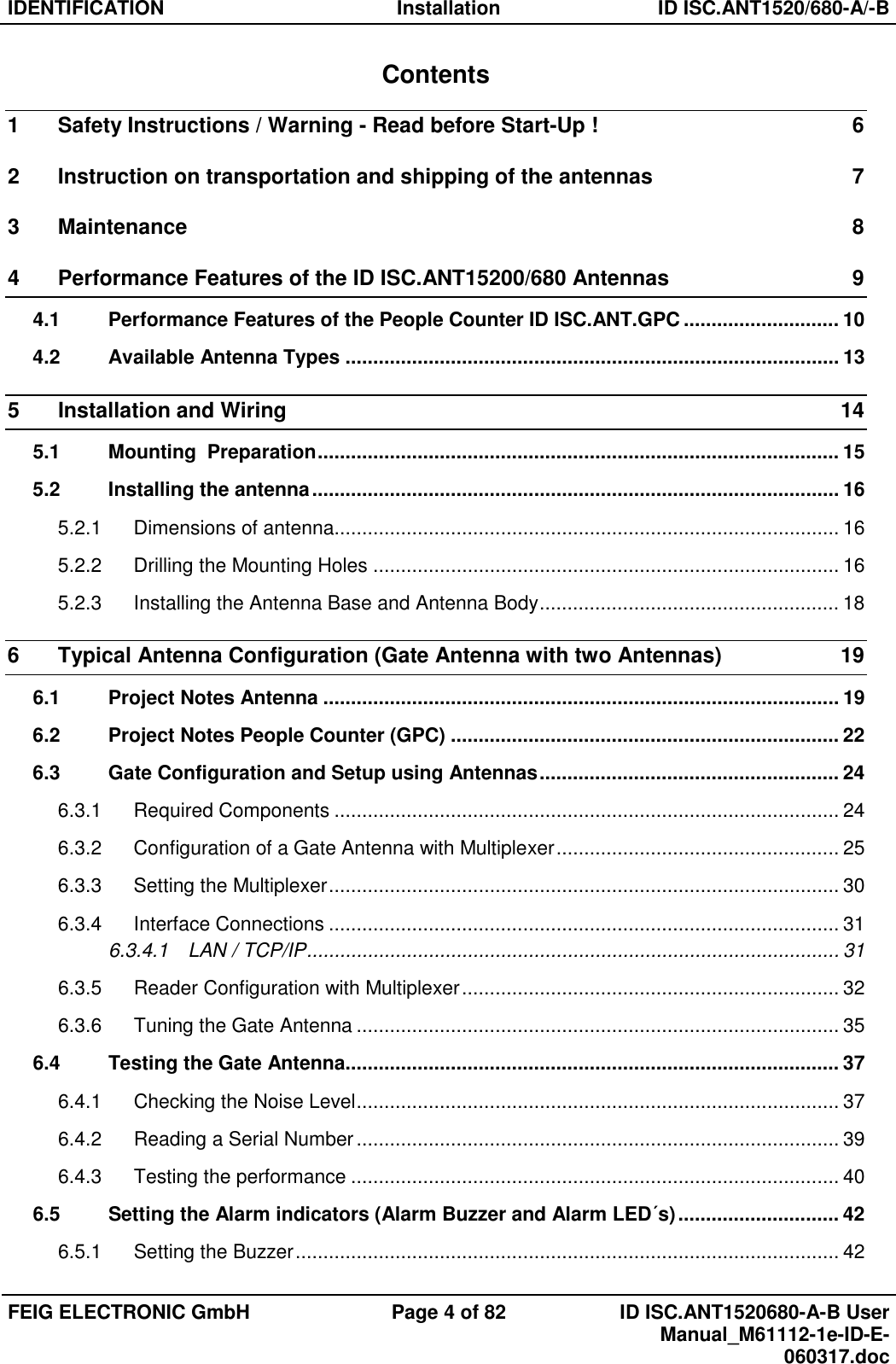 IDENTIFICATION  Installation  ID ISC.ANT1520/680-A/-B  FEIG ELECTRONIC GmbH  Page 4 of 82  ID ISC.ANT1520680-A-B User Manual_M61112-1e-ID-E-060317.doc  Contents 1 Safety Instructions / Warning - Read before Start-Up !  6 2 Instruction on transportation and shipping of the antennas  7 3 Maintenance  8 4 Performance Features of the ID ISC.ANT15200/680 Antennas  9 4.1 Performance Features of the People Counter ID ISC.ANT.GPC ............................ 10 4.2 Available Antenna Types ......................................................................................... 13 5 Installation and Wiring  14 5.1 Mounting  Preparation .............................................................................................. 15 5.2 Installing the antenna ............................................................................................... 16 5.2.1 Dimensions of antenna ........................................................................................... 16 5.2.2 Drilling the Mounting Holes .................................................................................... 16 5.2.3 Installing the Antenna Base and Antenna Body ...................................................... 18 6 Typical Antenna Configuration (Gate Antenna with two Antennas)  19 6.1 Project Notes Antenna ............................................................................................. 19 6.2 Project Notes People Counter (GPC) ...................................................................... 22 6.3 Gate Configuration and Setup using Antennas ...................................................... 24 6.3.1 Required Components ........................................................................................... 24 6.3.2 Configuration of a Gate Antenna with Multiplexer ................................................... 25 6.3.3 Setting the Multiplexer ............................................................................................ 30 6.3.4 Interface Connections ............................................................................................ 31 6.3.4.1 LAN / TCP/IP ................................................................................................ 31 6.3.5 Reader Configuration with Multiplexer .................................................................... 32 6.3.6 Tuning the Gate Antenna ....................................................................................... 35 6.4 Testing the Gate Antenna......................................................................................... 37 6.4.1 Checking the Noise Level ....................................................................................... 37 6.4.2 Reading a Serial Number ....................................................................................... 39 6.4.3 Testing the performance ........................................................................................ 40 6.5 Setting the Alarm indicators (Alarm Buzzer and Alarm LED´s) ............................. 42 6.5.1 Setting the Buzzer .................................................................................................. 42 