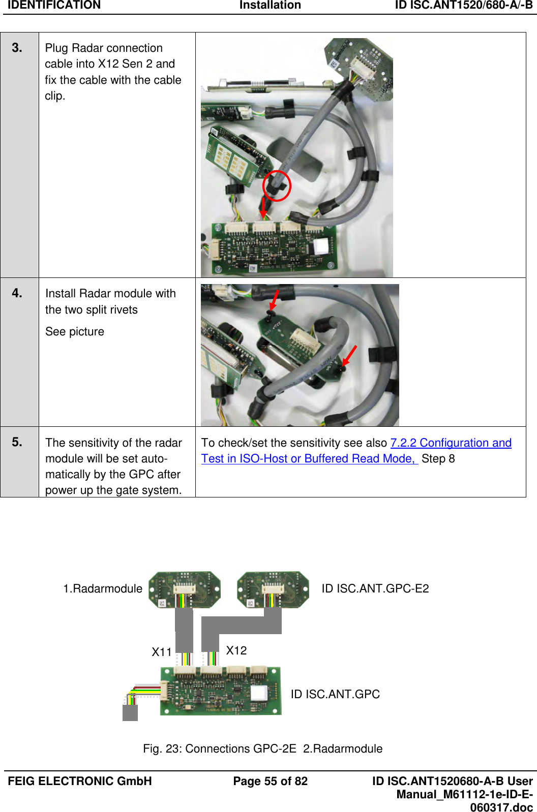 IDENTIFICATION  Installation  ID ISC.ANT1520/680-A/-B  FEIG ELECTRONIC GmbH  Page 55 of 82  ID ISC.ANT1520680-A-B User Manual_M61112-1e-ID-E-060317.doc  3. Plug Radar connection  cable into X12 Sen 2 and fix the cable with the cable clip.   4. Install Radar module with the two split rivets See picture  5. The sensitivity of the radar module will be set auto- matically by the GPC after power up the gate system. To check/set the sensitivity see also 7.2.2 Configuration and Test in ISO-Host or Buffered Read Mode,  Step 8            Fig. 23: Connections GPC-2E  2.Radarmodule ID ISC.ANT.GPC-E2 ID ISC.ANT.GPC 1.Radarmodule X11  X12 