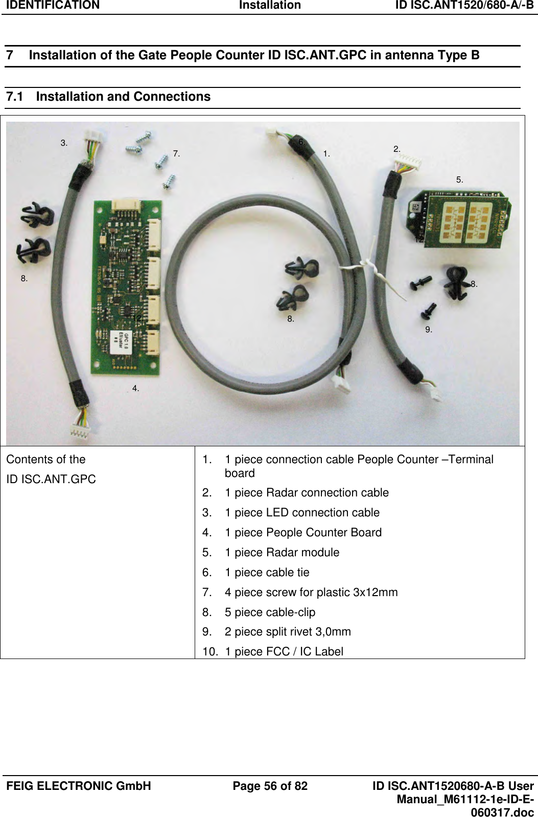IDENTIFICATION  Installation  ID ISC.ANT1520/680-A/-B  FEIG ELECTRONIC GmbH  Page 56 of 82  ID ISC.ANT1520680-A-B User Manual_M61112-1e-ID-E-060317.doc  7  Installation of the Gate People Counter ID ISC.ANT.GPC in antenna Type B 7.1  Installation and Connections  Contents of the ID ISC.ANT.GPC 1.  1 piece connection cable People Counter –Terminal board 2.  1 piece Radar connection cable 3.  1 piece LED connection cable 4.  1 piece People Counter Board 5.  1 piece Radar module 6.  1 piece cable tie 7.  4 piece screw for plastic 3x12mm 8.  5 piece cable-clip 9.  2 piece split rivet 3,0mm 10.  1 piece FCC / IC Label     2. 1. 3. 4. 5. 6. 7. 8. 9. 12. 12. 8. 8. 