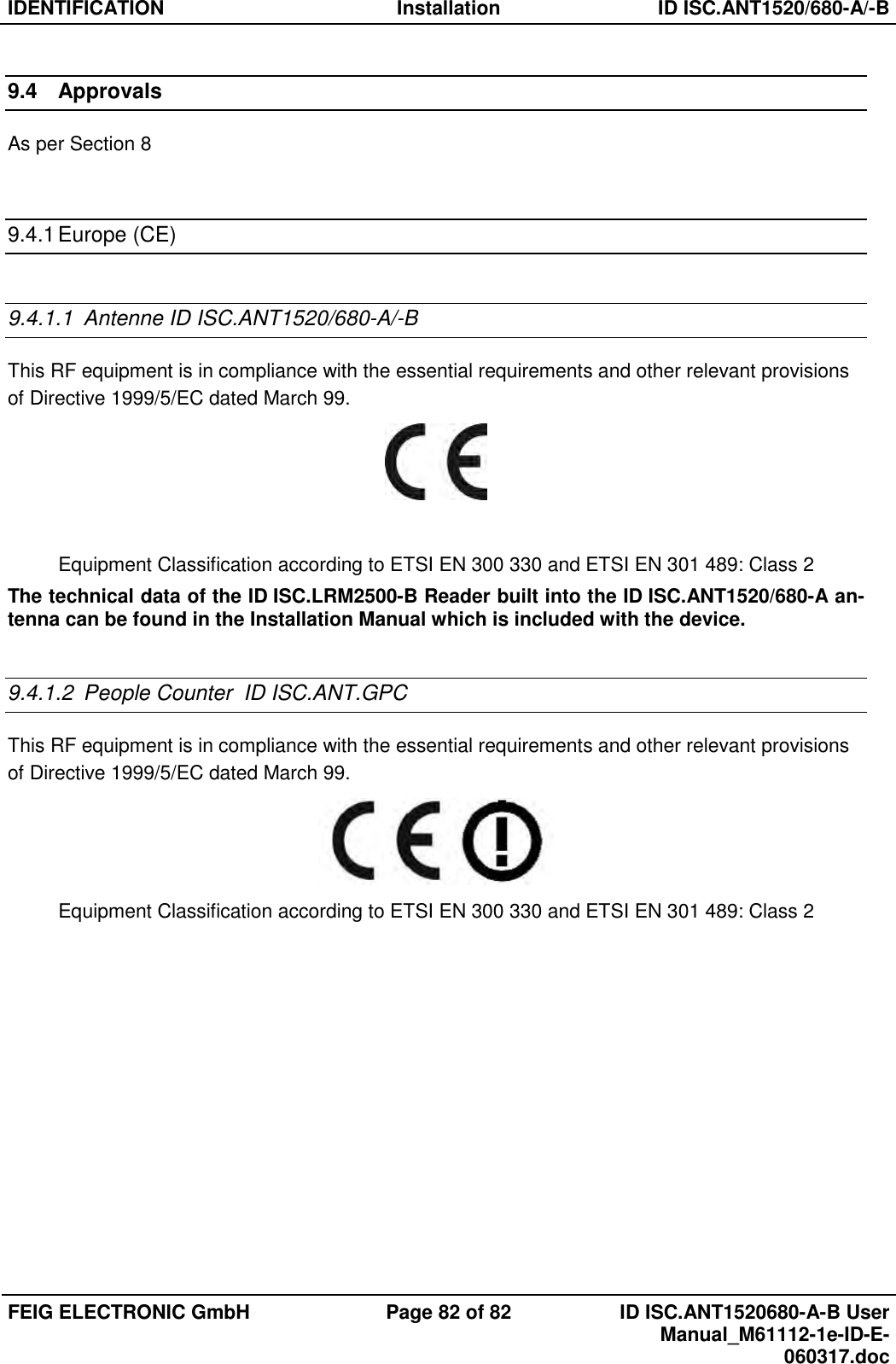 IDENTIFICATION  Installation  ID ISC.ANT1520/680-A/-B  FEIG ELECTRONIC GmbH  Page 82 of 82  ID ISC.ANT1520680-A-B User Manual_M61112-1e-ID-E-060317.doc  9.4  Approvals As per Section 8   9.4.1 Europe (CE)  9.4.1.1  Antenne ID ISC.ANT1520/680-A/-B This RF equipment is in compliance with the essential requirements and other relevant provisions of Directive 1999/5/EC dated March 99.   Equipment Classification according to ETSI EN 300 330 and ETSI EN 301 489: Class 2 The technical data of the ID ISC.LRM2500-B Reader built into the ID ISC.ANT1520/680-A an-tenna can be found in the Installation Manual which is included with the device.  9.4.1.2  People Counter  ID ISC.ANT.GPC This RF equipment is in compliance with the essential requirements and other relevant provisions of Directive 1999/5/EC dated March 99.  Equipment Classification according to ETSI EN 300 330 and ETSI EN 301 489: Class 2  