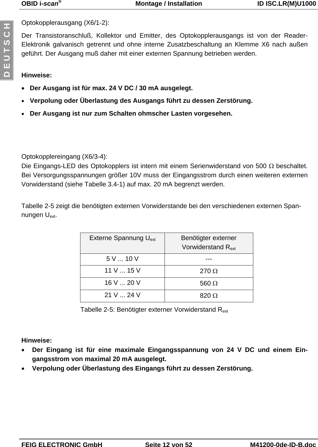 OBID i-scan®Montage / Installation ID ISC.LR(M)U1000FEIG ELECTRONIC GmbH Seite 12 von 52 M41200-0de-ID-B.docD E U T S C HOptokopplerausgang (X6/1-2):Der Transistoranschluß, Kollektor und Emitter, des Optokopplerausgangs ist von der Reader-Elektronik galvanisch getrennt und ohne interne Zusatzbeschaltung an Klemme X6 nach außengeführt. Der Ausgang muß daher mit einer externen Spannung betrieben werden.Hinweise:• Der Ausgang ist für max. 24 V DC / 30 mA ausgelegt.• Verpolung oder Überlastung des Ausgangs führt zu dessen Zerstörung.• Der Ausgang ist nur zum Schalten ohmscher Lasten vorgesehen.Optokopplereingang (X6/3-4):Die Eingangs-LED des Optokopplers ist intern mit einem Serienwiderstand von 500 Ω beschaltet.Bei Versorgungsspannungen größer 10V muss der Eingangsstrom durch einen weiteren externenVorwiderstand (siehe Tabelle 3.4-1) auf max. 20 mA begrenzt werden.Tabelle 2-5 zeigt die benötigten externen Vorwiderstande bei den verschiedenen externen Span-nungen Uext.Externe Spannung Uext Benötigter externerVorwiderstand Rext5 V ... 10 V ---11 V ... 15 V 270 Ω16 V ... 20 V 560 Ω21 V ... 24 V 820 ΩTabelle 2-5: Benötigter externer Vorwiderstand RextHinweise:• Der Eingang ist für eine maximale Eingangsspannung von 24 V DC und einem Ein-gangsstrom von maximal 20 mA ausgelegt.• Verpolung oder Überlastung des Eingangs führt zu dessen Zerstörung.