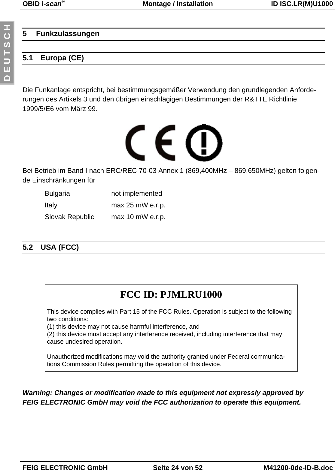 OBID i-scan®Montage / Installation ID ISC.LR(M)U1000FEIG ELECTRONIC GmbH Seite 24 von 52 M41200-0de-ID-B.docD E U T S C H5 Funkzulassungen5.1 Europa (CE)Die Funkanlage entspricht, bei bestimmungsgemäßer Verwendung den grundlegenden Anforde-rungen des Artikels 3 und den übrigen einschlägigen Bestimmungen der R&amp;TTE Richtlinie1999/5/E6 vom März 99.Bei Betrieb im Band I nach ERC/REC 70-03 Annex 1 (869,400MHz – 869,650MHz) gelten folgen-de Einschränkungen fürBulgaria not implementedItaly max 25 mW e.r.p.  Slovak Republic max 10 mW e.r.p.5.2 USA (FCC)FCC ID: PJMLRU1000This device complies with Part 15 of the FCC Rules. Operation is subject to the followingtwo conditions:(1) this device may not cause harmful interference, and(2) this device must accept any interference received, including interference that maycause undesired operation.Unauthorized modifications may void the authority granted under Federal communica-tions Commission Rules permitting the operation of this device.Warning: Changes or modification made to this equipment not expressly approved byFEIG ELECTRONIC GmbH may void the FCC authorization to operate this equipment.