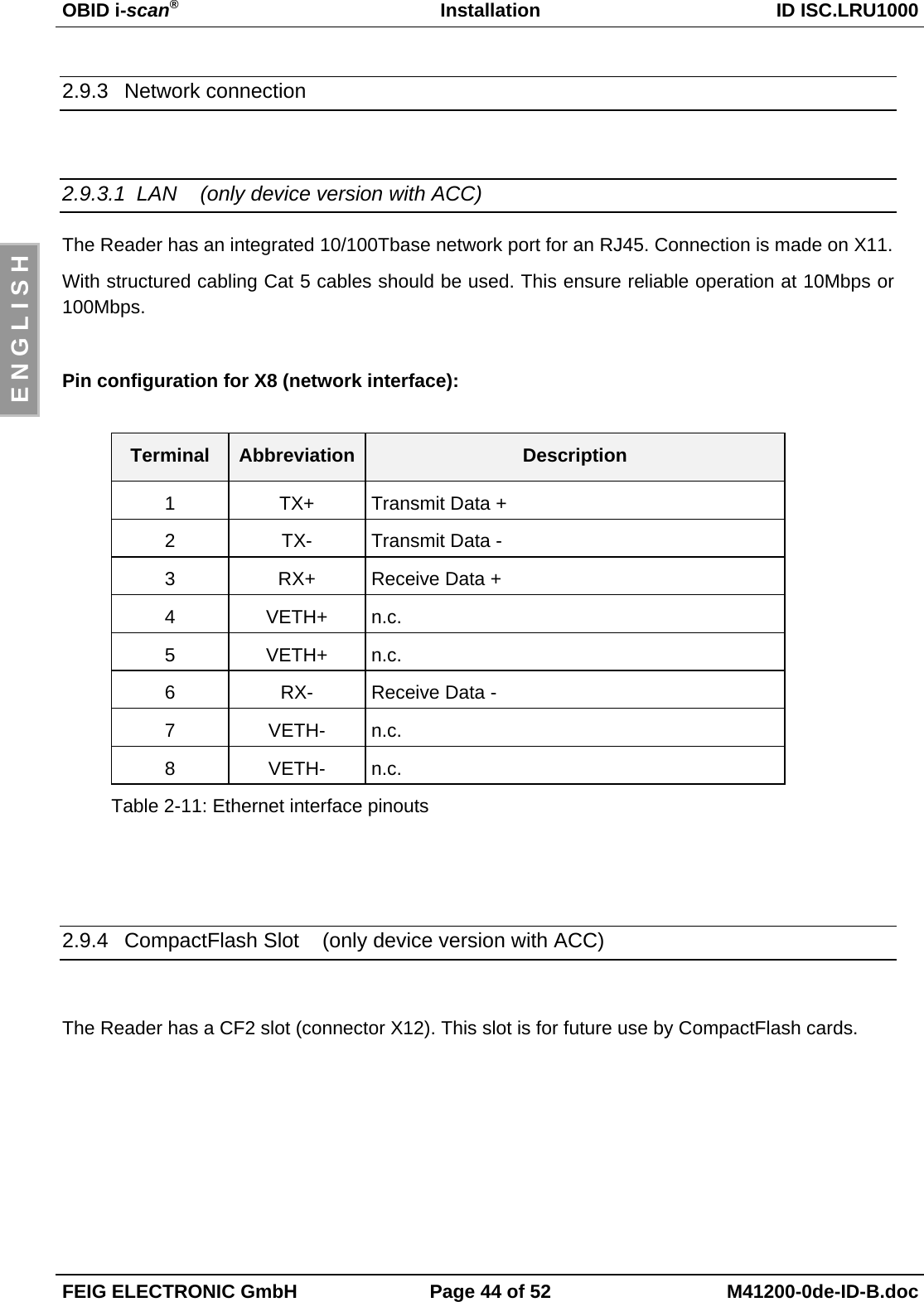 OBID i-scan®Installation ID ISC.LRU1000FEIG ELECTRONIC GmbH Page 44 of 52 M41200-0de-ID-B.docE N G L I S H2.9.3 Network connection2.9.3.1  LAN    (only device version with ACC)The Reader has an integrated 10/100Tbase network port for an RJ45. Connection is made on X11.With structured cabling Cat 5 cables should be used. This ensure reliable operation at 10Mbps or100Mbps.Pin configuration for X8 (network interface):Terminal Abbreviation Description1 TX+ Transmit Data +2 TX- Transmit Data -3 RX+ Receive Data +4 VETH+ n.c.5 VETH+ n.c.6 RX- Receive Data -7 VETH- n.c.8 VETH- n.c.Table 2-11: Ethernet interface pinouts2.9.4  CompactFlash Slot    (only device version with ACC)The Reader has a CF2 slot (connector X12). This slot is for future use by CompactFlash cards.