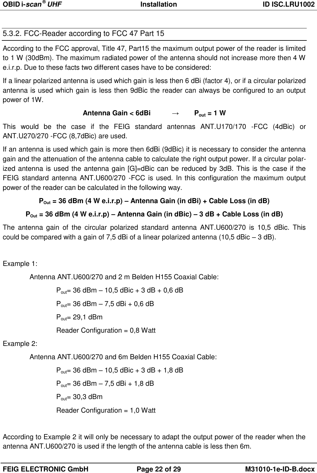 OBID i-scan ® UHF Installation ID ISC.LRU1002  FEIG ELECTRONIC GmbH Page 22 of 29 M31010-1e-ID-B.docx  5.3.2. FCC-Reader according to FCC 47 Part 15 According to the FCC approval, Title 47, Part15 the maximum output power of the reader is limited to 1 W (30dBm). The maximum radiated power of the antenna should not increase more then 4 W e.i.r.p. Due to these facts two different cases have to be considered: If a linear polarized antenna is used which gain is less then 6 dBi (factor 4), or if a circular polarized antenna is used which gain is less then 9dBic the reader can always be configured to an output power of 1W. Antenna Gain &lt; 6dBi   →  Pout = 1 W This  would  be  the  case  if  the  FEIG  standard  antennas  ANT.U170/170  -FCC  (4dBic)  or ANT.U270/270 -FCC (8,7dBic) are used. If an antenna is used which gain is more then 6dBi (9dBic) it is necessary to consider the antenna gain and the attenuation of the antenna cable to calculate the right output power. If a circular polar-ized antenna is used the antenna gain [G]=dBic can be reduced by 3dB. This is the case if the FEIG standard antenna ANT.U600/270  -FCC  is used. In this configuration the maximum output power of the reader can be calculated in the following way. POut = 36 dBm (4 W e.i.r.p) – Antenna Gain (in dBi) + Cable Loss (in dB) POut = 36 dBm (4 W e.i.r.p) – Antenna Gain (in dBic) – 3 dB + Cable Loss (in dB) The  antenna  gain  of  the  circular  polarized  standard  antenna  ANT.U600/270  is  10,5  dBic.  This could be compared with a gain of 7,5 dBi of a linear polarized antenna (10,5 dBic – 3 dB).   Example 1: Antenna ANT.U600/270 and 2 m Belden H155 Coaxial Cable: Pout= 36 dBm – 10,5 dBic + 3 dB + 0,6 dB Pout= 36 dBm – 7,5 dBi + 0,6 dB Pout= 29,1 dBm  Reader Configuration = 0,8 Watt Example 2: Antenna ANT.U600/270 and 6m Belden H155 Coaxial Cable: Pout= 36 dBm – 10,5 dBic + 3 dB + 1,8 dB Pout= 36 dBm – 7,5 dBi + 1,8 dB Pout= 30,3 dBm    Reader Configuration = 1,0 Watt  According to Example 2 it will only be necessary to adapt the output power of the reader when the antenna ANT.U600/270 is used if the length of the antenna cable is less then 6m. 