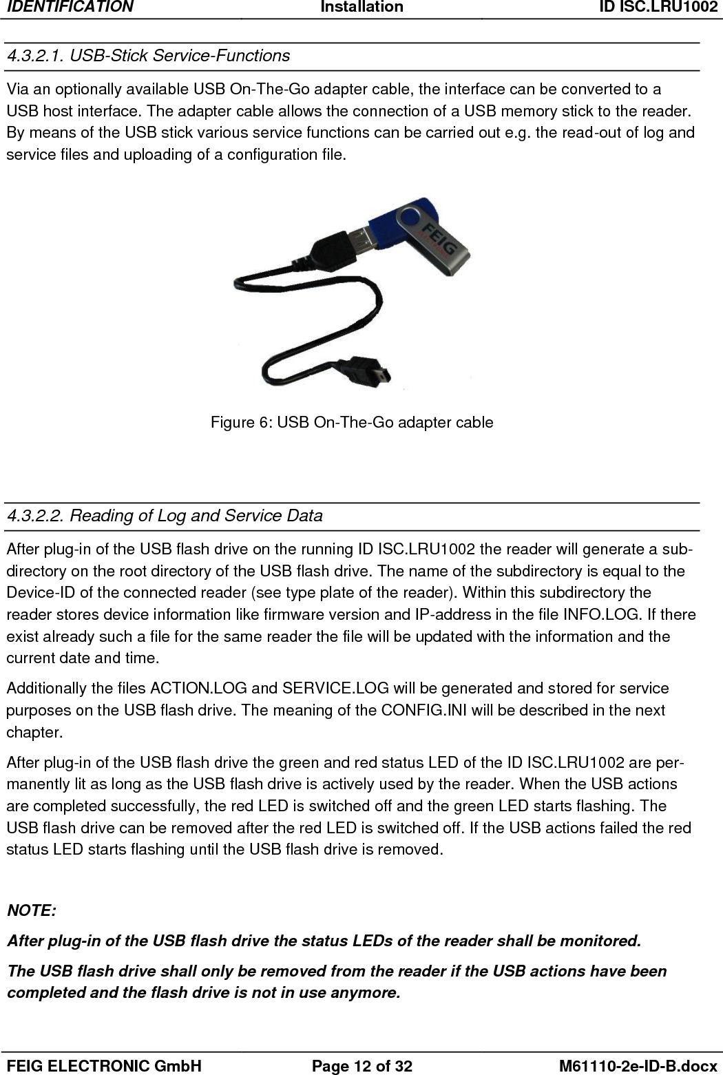 IDENTIFICATION Installation ID ISC.LRU1002  FEIG ELECTRONIC GmbH Page 12 of 32 M61110-2e-ID-B.docx  4.3.2.1. USB-Stick Service-Functions Via an optionally available USB On-The-Go adapter cable, the interface can be converted to a USB host interface. The adapter cable allows the connection of a USB memory stick to the reader. By means of the USB stick various service functions can be carried out e.g. the read-out of log and service files and uploading of a configuration file.  Figure 6: USB On-The-Go adapter cable   4.3.2.2. Reading of Log and Service Data After plug-in of the USB flash drive on the running ID ISC.LRU1002 the reader will generate a sub-directory on the root directory of the USB flash drive. The name of the subdirectory is equal to the Device-ID of the connected reader (see type plate of the reader). Within this subdirectory the reader stores device information like firmware version and IP-address in the file INFO.LOG. If there exist already such a file for the same reader the file will be updated with the information and the current date and time. Additionally the files ACTION.LOG and SERVICE.LOG will be generated and stored for service purposes on the USB flash drive. The meaning of the CONFIG.INI will be described in the next chapter. After plug-in of the USB flash drive the green and red status LED of the ID ISC.LRU1002 are per-manently lit as long as the USB flash drive is actively used by the reader. When the USB actions are completed successfully, the red LED is switched off and the green LED starts flashing. The USB flash drive can be removed after the red LED is switched off. If the USB actions failed the red status LED starts flashing until the USB flash drive is removed.    NOTE: After plug-in of the USB flash drive the status LEDs of the reader shall be monitored. The USB flash drive shall only be removed from the reader if the USB actions have been completed and the flash drive is not in use anymore.  