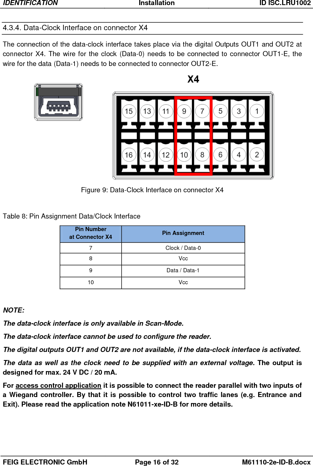 IDENTIFICATION Installation ID ISC.LRU1002  FEIG ELECTRONIC GmbH Page 16 of 32 M61110-2e-ID-B.docx  4.3.4. Data-Clock Interface on connector X4 The connection of the data-clock interface takes place via the digital Outputs OUT1 and OUT2 at connector X4. The wire for the clock (Data-0) needs to be connected to connector OUT1-E, the wire for the data (Data-1) needs to be connected to connector OUT2-E.   Figure 9: Data-Clock Interface on connector X4  Table 8: Pin Assignment Data/Clock Interface Pin Number  at Connector X4 Pin Assignment 7 Clock / Data-0 8 Vcc 9 Data / Data-1 10 Vcc  NOTE: The data-clock interface is only available in Scan-Mode. The data-clock interface cannot be used to configure the reader. The digital outputs OUT1 and OUT2 are not available, if the data-clock interface is activated. The data as well as the clock need to be supplied with an external voltage.  The output is designed for max. 24 V DC / 20 mA. For access control application it is possible to connect the reader parallel with two inputs of a Wiegand controller. By that it is possible to control two traffic lanes (e.g. Entrance and Exit). Please read the application note N61011-xe-ID-B for more details.   