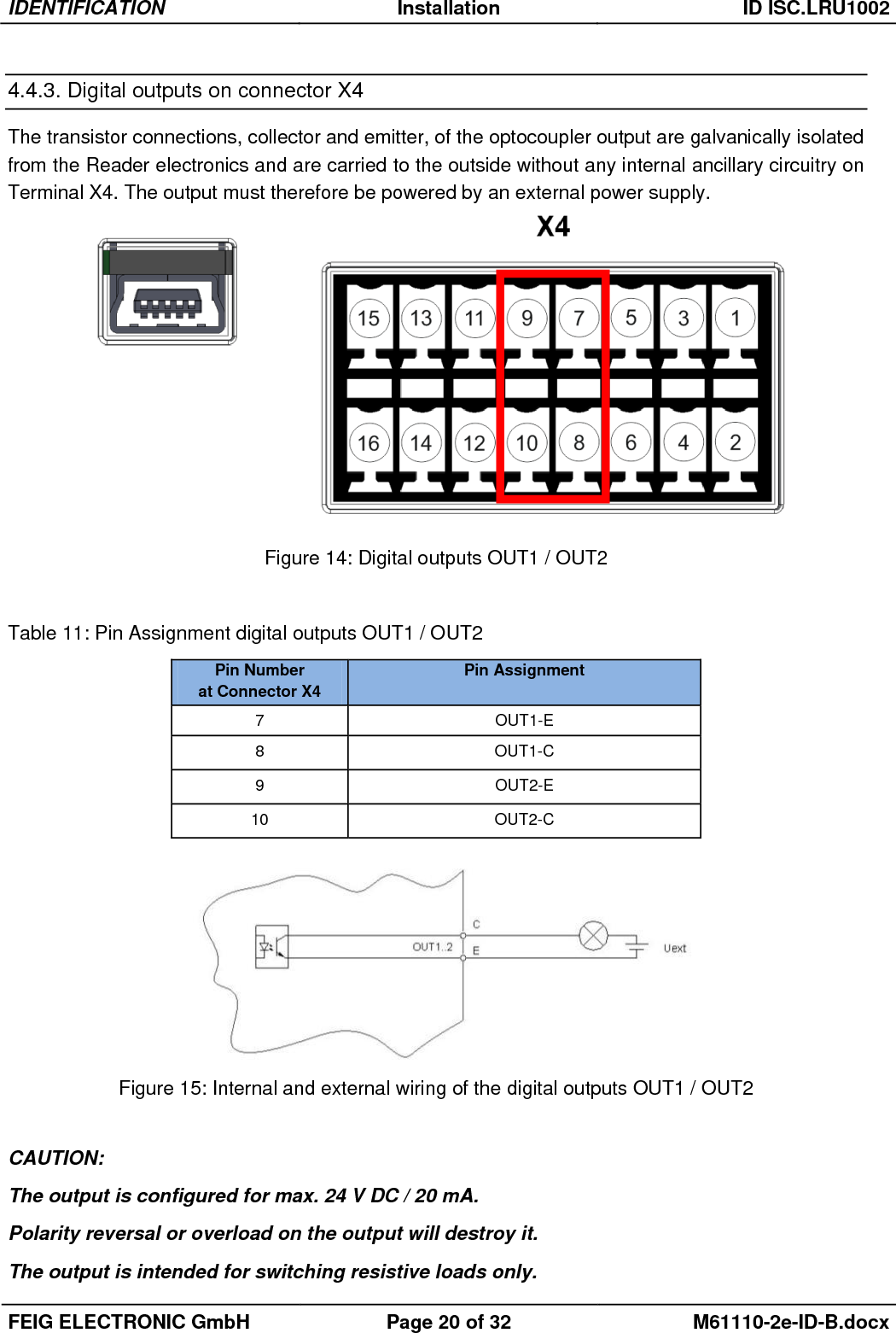 IDENTIFICATION Installation ID ISC.LRU1002  FEIG ELECTRONIC GmbH Page 20 of 32 M61110-2e-ID-B.docx  4.4.3. Digital outputs on connector X4 The transistor connections, collector and emitter, of the optocoupler output are galvanically isolated from the Reader electronics and are carried to the outside without any internal ancillary circuitry on Terminal X4. The output must therefore be powered by an external power supply.    Figure 14: Digital outputs OUT1 / OUT2  Table 11: Pin Assignment digital outputs OUT1 / OUT2    Figure 15: Internal and external wiring of the digital outputs OUT1 / OUT2  CAUTION: The output is configured for max. 24 V DC / 20 mA. Polarity reversal or overload on the output will destroy it. The output is intended for switching resistive loads only. Pin Number  at Connector X4 Pin Assignment 7 OUT1-E 8 OUT1-C 9 OUT2-E 10 OUT2-C 